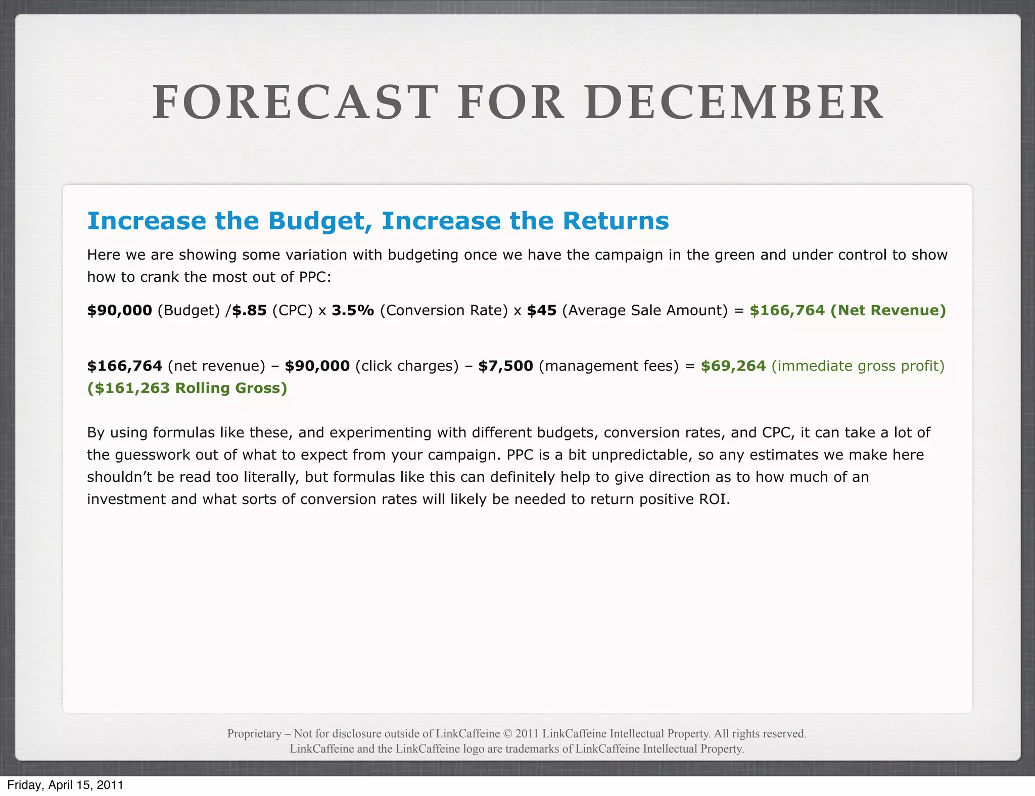 FORECAST FOR DECEMBER

               Increase the Budget, Increase the Returns
               Here we are showing some variation with budgeting once we have the campaign in the green and under control to show
               how to crank the most out of PPC:

               $90,000 (Budget) /$.85 (CPC) x 3.5% (Conversion Rate) x $45 (Average Sale Amount) = $166,764 (Net Revenue)


               $166,764 (net revenue) – $90,000 (click charges) – $7,500 (management fees) = $69,264 (immediate gross profit)
               ($161,263 Rolling Gross)


               By using formulas like these, and experimenting with different budgets, conversion rates, and CPC, it can take a lot of
               the guesswork out of what to expect from your campaign. PPC is a bit unpredictable, so any estimates we make here
               shouldn’t be read too literally, but formulas like this can definitely help to give direction as to how much of an
               investment and what sorts of conversion rates will likely be needed to return positive ROI.




                                   Proprietary – Not for disclosure outside of LinkCaffeine © 2011 LinkCaffeine Intellectual Property. All rights reserved.
                                                LinkCaffeine and the LinkCaffeine logo are trademarks of LinkCaffeine Intellectual Property.


Friday, April 15, 2011
 