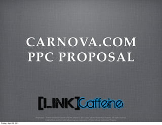 CARNOVA.COM
                         PPC PROPOSAL



                          Proprietary – Not for disclosure outside of LinkCaffeine © 2011 LinkCaffeine Intellectual Property. All rights reserved.
                                       LinkCaffeine and the LinkCaffeine logo are trademarks of LinkCaffeine Intellectual Property.
Friday, April 15, 2011
 