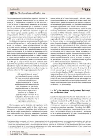 Octubre de 2004


                Las TIC en la enseñanza: posibilidades y retos


Con más trabajadores (profesores) por supervisor (directores de                     mientas básicas de TIC como Excel o Edusoft y aplicarlas a la eva-
la escuela y supervisores académicos) que en casi cualquier otro                    luación del rendimiento de los alumnos en las escuelas y aulas, inclu-
sector, las TIC deberían tener un papel mucho más destacado a                       so en los estados que han proporcionado más incentivos a sus escue-
la hora de evaluar las mejoras en el rendimiento de los alumnos                     las en este sentido, presionándolas para que las aprueben mediante
aula por aula. Incluso suponiendo que los profesores se opusie-                     recompensas y sanciones tanto morales como financieras.
ran a esta supervisión externa, en el entorno de control actual, los                     Como ya he comentado anteriormente, los análisis de datos
profesores tendrían que utilizar cada vez más las TIC para eva-                     están muy centralizados, normalmente en el ámbito estatal, y a
luar y mejorar su propia actuación y ajustarse a los estándares esta-               veces en el del distrito. Incluso estos análisis centralizados son rela-
tales y nacionales. El hecho de que eso no sea una realidad hace                    tivamente limitados. En los países y estados que implementan los
pensar que existen importantes obstáculos que impiden el uso de                     sistemas de control, las escuelas y los distritos normalmente son
las TIC como herramienta administrativa en las escuelas.                            responsables de hallar los medios para mejorar el rendimiento de
     Un obstáculo obvio podría ser la resistencia del profesorado, como             los alumnos, aunque no estén capacitados para hacerlo o lo estén
ya hemos dicho antes. Pero en muchos aspectos, las TIC podrían                      poco. Algunos de los países de la OCDE con tradición de inves-
ayudar a los profesores a evaluar su trabajo individual, o su traba-                tigación educativa, o de recopilación de datos exhaustivos sobre
jo en grupo con otros profesores de la misma escuela. Benveniste                    educación y de divulgación de estos datos a los investigadores,
(2000) nos explica cómo se aplicó la evaluación externa en Uru-                     han realizado un análisis considerable de la productividad educativa.
guay con la participación de asociaciones de profesores y con una                   En la última década, los investigadores chilenos, ayudados por el
implicación y aceptación mayores por parte de los profesores en el                  Ministerio de Educación, también han empezado a hacer un aná-
ámbito escolar que en Argentina o en Chile. Si la oposición docen-                  lisis exhaustivo y periódico de los datos educativos chilenos, uti-
te fuera el principal obstáculo para el uso de las TIC como herra-                  lizando el potencial de las TIC. Aun así, ni siquiera en estos paí-
mienta administrativa, tendríamos que observar una evaluación median-               ses, encontramos un uso de las TIC como herramientas de gestión
te las TIC que se adaptase mucho más a los profesores. Sería                        en los distritos escolares locales ni en las escuelas.
equivalente a las aplicaciones empresariales donde los sindicatos de                     Como se desprende de este análisis, las políticas educativas
trabajadores se implican en la definición de las medidas de productividad           que podrían estimular un uso más extendido de las TIC en la ges-
y la evaluación de los trabajadores. Raramente observamos que los                   tión educativa serían la formación general de los alumnos de la
profesores utilicen las TIC, ni siquiera para autoevaluarse.7                       escuela secundaria y de los universitarios en el uso de herra-
                                                                                    mientas de gestión basadas en las TIC y la preparación de los alum-
                  «Si la oposición docente fuera el                                 nos de secundaria y de los alumnos de educación de las univer-
                principal obstáculo para el uso de las                              sidades en análisis estadístico básico. Si esta formación se convierte
               TIC como herramienta administrativa,                                 en parte de una preparación educativa general, la generación más
                    tendríamos que observar una                                     joven de profesores y de administradores educativos podría tener
                 evaluación mediante las TIC que se                                 buenos conocimientos en cuanto al uso de datos para evaluar a
               adaptase mucho más a los profesores.                                 sus alumnos y su propio trabajo.
                 Sería equivalente a las aplicaciones
               empresariales donde los sindicatos de
                    trabajadores se implican en la                                  Las TIC y los cambios en el proceso de trabajo
                     definición de las medidas de                                   del sector educativo
                productividad y la evaluación de los
               trabajadores. Raramente observamos                                   Los estudios de caso sobre escuelas de la OCDE tratan de los cam-
                que los profesores utilicen las TIC, ni                             bios potenciales y reales en el proceso de trabajo educativo que
                    siquiera para autoevaluarse.»                                   conlleva la introducción de las TIC. El estudio concluye que «las
                                                                                    TIC no suelen actuar como un catalizador del cambio escolar por
    Más bien, parece que los obstáculos más importantes son la                      sí mismas, pero pueden ser un desencadenante vigoroso de las
falta de conocimientos para el análisis de datos entre los admi-                    innovaciones educativas planeadas» (Venezky y Davis, 2002,
nistradores y los profesores y, hasta hace poco, la falta de soft-                  pág. 13). También sugiere que el impulso para reformar la ense-
ware fácil de manejar para analizar los resultados de las pruebas                   ñanza y la organización del proceso de enseñanza y aprendizaje
en el ámbito escolar. Pocos directores, sus equipos o profesores                    en las escuelas se ayuda de las TIC, que a menudo estimulan la
tienen los conocimientos necesarios para poder utilizar herra-                      reforma y las innovaciones adicionales.


7. Ha habido un debate considerable en la literatura educativa sobre el hecho de considerar a los profesores como profesionales-investigadores. Parte de la defi-
   nición profesional de un profesor siempre ha incluido la evaluación de los estudiantes. La literatura actual sobre TIC debate la nueva condición de los estu-
   diantes como evaluadores (véase arriba) y los nuevos sistemas de evaluación, más fáciles, de los estudiantes por parte de los profesores. Pero casi no hay deba-
   te con respecto al uso de las TIC como herramienta de los profesores para evaluar su propia actuación; en otras palabras, utilizar las TIC para investigar cómo
   rinden los estudiantes en relación con lo que tendrían que aprender.


      © Martin Carnoy, 2004                                                                                                                                   9
      © de esta edición: FUOC, 2004
      Título original: ICT in Education: Possibilities and Challenges
 