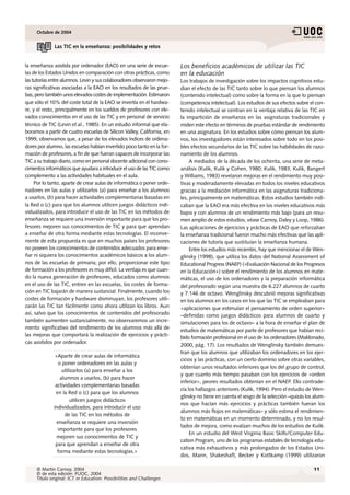 Octubre de 2004


              Las TIC en la enseñanza: posibilidades y retos


la enseñanza asistida por ordenador (EAO) en una serie de escue-         Los beneficios académicos de utilizar las TIC
las de los Estados Unidos en comparación con otras prácticas, como       en la educación
las tutorías entre alumnos. Levin y sus colaboradores observaron mejo-   Los trabajos de investigación sobre los impactos cognitivos estu-
ras significativas asociadas a la EAO en los resultados de las prue-     dian el efecto de las TIC tanto sobre lo que piensan los alumnos
bas, pero también unos elevados costes de implementación. Estimaron      (contenido intelectual) como sobre la forma en la que lo piensan
que sólo el 10% del coste total de la EAO se invertía en el hardwa-      (competencia intelectual). Los estudios de sus efectos sobre el con-
re, y el resto, principalmente en los sueldos de profesores con ele-     tenido intelectual se centran en la ventaja relativa de las TIC en
vados conocimientos en el uso de las TIC y en personal de servicio       la impartición de enseñanza en las asignaturas tradicionales y
técnico de TIC (Levin et al., 1985). En un estudio informal que ela-     miden este efecto en términos de pruebas estándar de rendimiento
boramos a partir de cuatro escuelas de Silicon Valley, California, en    en una asignatura. En los estudios sobre cómo piensan los alum-
1999, observamos que, a pesar de los elevados índices de ordena-         nos, los investigadores están interesados sobre todo en los posi-
dores por alumno, las escuelas habían invertido poco tanto en la for-    bles efectos secundarios de las TIC sobre las habilidades de razo-
mación de profesores, a fin de que fueran capaces de incorporar las      namiento de los alumnos.
TIC a su trabajo diario, como en personal docente adicional con cono-         A mediados de la década de los ochenta, una serie de meta-
cimientos informáticos que ayudara a introducir el uso de las TIC como   análisis (Kulik, Kulik y Cohen, 1980; Kulik, 1983; Kulik, Bangert
complemento a las actividades habituales en el aula.                     y Williams, 1983) revelaron mejoras en el rendimiento muy posi-
     Por lo tanto, aparte de crear aulas de informática o poner orde-    tivas y moderadamente elevadas en todos los niveles educativos
nadores en las aulas y utilizarlos (a) para enseñar a los alumnos        gracias a la mediación informática en las asignaturas tradiciona-
a usarlos, (b) para hacer actividades complementarias basadas en         les, principalmente en matemáticas. Estos estudios también indi-
la Red o (c) para que los alumnos utilicen juegos didácticos indi-       caban que la EAO era más efectiva en los niveles educativos más
vidualizados, para introducir el uso de las TIC en los métodos de        bajos y con alumnos de un rendimiento más bajo (para un resu-
enseñanza se requiere una inversión importante para que los pro-         men amplio de estos estudios, véase Carnoy, Daley y Loop, 1986).
fesores mejoren sus conocimientos de TIC y para que aprendan             Las aplicaciones de ejercicios y prácticas de EAO que reforzaban
a enseñar de otra forma mediante estas tecnologías. El inconve-          la enseñanza tradicional fueron mucho más efectivas que las apli-
niente de esta propuesta es que en muchos países los profesores          caciones de tutoría que sustituían la enseñanza humana.
no poseen los conocimientos de contenidos adecuados para ense-                Entre los estudios más recientes, hay que mencionar el de Wen-
ñar ni siquiera los conocimientos académicos básicos a los alum-         glinsky (1998), que utiliza los datos del National Assessment of
nos de las escuelas de primaria; por ello, proporcionar este tipo        Educational Progress (NAEP) («Evaluación Nacional de los Progresos
de formación a los profesores es muy difícil. La ventaja es que cuan-    en la Educación») sobre el rendimiento de los alumnos en mate-
do la nueva generación de profesores, educados como alumnos              máticas, el uso de los ordenadores y la preparación informática
en el uso de las TIC, entren en las escuelas, los costes de forma-       del profesorado según una muestra de 6.227 alumnos de cuarto
ción en TIC bajarán de manera sustancial. Finalmente, cuando los         y 7.146 de octavo. Wenglinsky descubrió mejoras significativas
costes de formación y hardware disminuyan, los profesores utili-         en los alumnos en los casos en los que las TIC se empleaban para
zarán las TIC tan fácilmente como ahora utilizan los libros. Aun         «aplicaciones que estimulan el pensamiento de orden superior»
así, salvo que los conocimientos de contenidos del profesorado           –definidas como juegos didácticos para alumnos de cuarto y
también aumenten sustancialmente, no observaremos un incre-              simulaciones para los de octavo– a la hora de enseñar el plan de
mento significativo del rendimiento de los alumnos más allá de
                                                                         estudios de matemáticas por parte de profesores que habían reci-
las mejoras que comportará la realización de ejercicios y prácti-
                                                                         bido formación profesional en el uso de los ordenadores (Maldonado,
cas asistidos por ordenador.
                                                                         2000, pág. 17). Los resultados de Wenglinsky también demues-
                                                                         tran que los alumnos que utilizaban los ordenadores en los ejer-
              «Aparte de crear aulas de informática
                                                                         cicios y las prácticas, con un cierto dominio sobre otras variables,
                o poner ordenadores en las aulas y
                                                                         obtenían unos resultados inferiores que los del grupo de control,
                  utilizarlos (a) para enseñar a los
                                                                         y que cuanto más tiempo pasaban con los ejercicios de «orden
                 alumnos a usarlos, (b) para hacer
                                                                         inferior», peores resultados obtenían en el NAEP. Ello contrade-
              actividades complementarias basadas
                                                                         cía los hallazgos anteriores (Kulik, 1994). Pero el estudio de Wen-
              en la Red o (c) para que los alumnos
                                                                         glinsky no tiene en cuenta el sesgo de la selección –quizás los alum-
                      utilicen juegos didácticos
                                                                         nos que hacían más ejercicios y prácticas también fueran los
             individualizados, para introducir el uso
                                                                         alumnos más flojos en matemáticas– y sólo estima el rendimien-
                   de las TIC en los métodos de
                                                                         to en matemáticas en un momento determinado, y no los resul-
               enseñanza se requiere una inversión
                                                                         tados de mejora, como evalúan muchos de los estudios de Kulik.
                importante para que los profesores
                                                                              En un estudio del West Virginia Basic Skills/Computer Edu-
               mejoren sus conocimientos de TIC y
                                                                         cation Program, uno de los programas estatales de tecnología edu-
              para que aprendan a enseñar de otra
                                                                         cativa más exhaustivos y más prolongados de los Estados Uni-
               forma mediante estas tecnologías.»
                                                                         dos, Mann, Shakeshaft, Becker y Kottkamp (1999) utilizaron

     © Martin Carnoy, 2004                                                                                                              11
     © de esta edición: FUOC, 2004
     Título original: ICT in Education: Possibilities and Challenges
 
