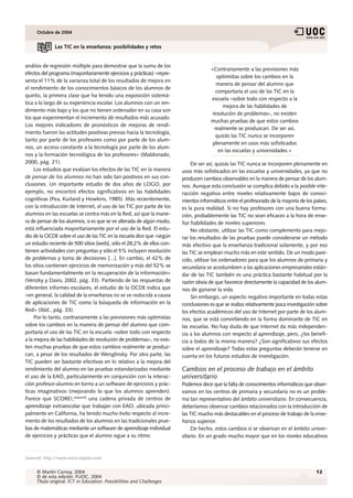 Octubre de 2004


              Las TIC en la enseñanza: posibilidades y retos


análisis de regresión múltiple para demostrar que la suma de los
                                                                                      «Contrariamente a las previsiones más
efectos del programa (mayoritariamente ejercicios y prácticas) «repre-
                                                                                         optimistas sobre los cambios en la
senta el 11% de la varianza total de los resultados de mejora en
                                                                                         manera de pensar del alumno que
el rendimiento de los conocimientos básicos de los alumnos de
                                                                                         comportaría el uso de las TIC en la
quinto, la primera clase que ha tenido una exposición sistemá-
                                                                                      escuela –sobre todo con respecto a la
tica a lo largo de su experiencia escolar. Los alumnos con un ren-
                                                                                            mejora de las habilidades de
dimiento más bajo y los que no tienen ordenador en su casa son
                                                                                       resolución de problemas–, no existen
los que experimentan el incremento de resultados más acusado.
                                                                                      muchas pruebas de que estos cambios
Los mejores indicadores de pronósticos de mejoras de rendi-
                                                                                        realmente se produzcan. De ser así,
miento fueron las actitudes positivas previas hacia la tecnología,
                                                                                         quizás las TIC nunca se incorporen
tanto por parte de los profesores como por parte de los alum-
                                                                                       plenamente en usos más sofisticados
nos, un acceso constante a la tecnología por parte de los alum-
                                                                                          en las escuelas y universidades.»
nos y la formación tecnológica de los profesores» (Maldonado,
2000, pág. 21).                                                               De ser así, quizás las TIC nunca se incorporen plenamente en
     Los estudios que evalúan los efectos de las TIC en la manera        usos más sofisticados en las escuelas y universidades, ya que no
de pensar de los alumnos no han sido tan positivos en sus con-           producen cambios observables en la manera de pensar de los alum-
clusiones. Un importante estudio de dos años de LOGO, por                nos. Aunque esta conclusión se complica debido a la posible inte-
ejemplo, no encontró efectos significativos en las habilidades           racción negativa entre niveles relativamente bajos de conoci-
cognitivas (Pea, Kurland y Howkins, 1985). Más recientemente,            mientos informáticos entre el profesorado de la mayoría de los países,
con la introducción de Internet, el uso de las TIC por parte de los      es la pura realidad. Si no hay profesores con una buena forma-
alumnos en las escuelas se centra más en la Red, así que la mane-        ción, probablemente las TIC no sean eficaces a la hora de ense-
ra de pensar de los alumnos, si es que se ve alterada de algún modo,     ñar habilidades de niveles superiores.
está influenciada mayoritariamente por el uso de la Red. El estu-             No obstante, utilizar las TIC como complemento para mejo-
dio de la OCDE sobre el uso de las TIC en la escuela dice que «según     rar los resultados de las pruebas puede considerarse un método
un estudio reciente de 500 sitios [web], sólo el 28,2% de ellos con-     más efectivo que la enseñanza tradicional solamente, y por eso
tienen actividades con preguntas y sólo el 5% incluyen resolución        las TIC se emplean mucho más en este sentido. De un modo pare-
de problemas y toma de decisiones [...]. En cambio, el 42% de            cido, utilizar los ordenadores para que los alumnos de primaria y
los sitios contienen ejercicios de memorización y más del 52% se         secundaria se acostumbren a las aplicaciones empresariales están-
basan fundamentalmente en la recuperación de la información»             dar de las TIC también es una práctica bastante habitual por la
(Venzky y Davis, 2002, pág. 33). Partiendo de las respuestas de          razón obvia de que favorece directamente la capacidad de los alum-
diferentes informes escolares, el estudio de la OCDE indica que          nos de ganarse la vida.
«en general, la calidad de la enseñanza no se ve reducida a causa             Sin embargo, un aspecto negativo importante en todas estas
de aplicaciones de TIC como la búsqueda de información en la             conclusiones es que se realiza relativamente poca investigación sobre
Red» (Ibíd., pág. 33).                                                   los efectos académicos del uso de Internet por parte de los alum-
     Por lo tanto, contrariamente a las previsiones más optimistas       nos, que se está convirtiendo en la forma dominante de TIC en
sobre los cambios en la manera de pensar del alumno que com-             las escuelas. No hay duda de que Internet da más independen-
portaría el uso de las TIC en la escuela –sobre todo con respecto        cia a los alumnos con respecto al aprendizaje, pero, ¿los benefi-
a la mejora de las habilidades de resolución de problemas–, no exis-     cia a todos de la misma manera? ¿Son significativos sus efectos
ten muchas pruebas de que estos cambios realmente se produz-             sobre el aprendizaje? Todas estas preguntas deberán tenerse en
can, a pesar de los resultados de Wenglinsky. Por otra parte, las        cuenta en los futuros estudios de investigación.
TIC pueden ser bastante efectivas en lo relativo a la mejora del
rendimiento del alumno en las pruebas estandarizadas mediante            Cambios en el proceso de trabajo en el ámbito
el uso de la EAO, particularmente en conjunción con la interac-          universitario
ción profesor-alumno en torno a un software de ejercicios y prác-        Podemos decir que la falta de conocimientos informáticos que obser-
ticas imaginativos (mejorando lo que los alumnos aprenden).              vamos en los centros de primaria y secundaria no es un proble-
Parece que SCORE!,[www4] una cadena privada de centros de                ma tan representativo del ámbito universitario. En consecuencia,
aprendizaje extraescolar que trabajan con EAO, ubicada princi-           deberíamos observar cambios relacionados con la introducción de
palmente en California, ha tenido mucho éxito respecto al incre-         las TIC mucho más destacables en el proceso de trabajo de la ense-
mento de los resultados de los alumnos en las tradicionales prue-        ñanza superior.
bas de matemáticas mediante un software de aprendizaje individual             De hecho, estos cambios sí se observan en el ámbito univer-
de ejercicios y prácticas que el alumno sigue a su ritmo.                sitario. En un grado mucho mayor que en los niveles educativos



[www4]: http://www.score.kaplan.com


     © Martin Carnoy, 2004                                                                                                               12
     © de esta edición: FUOC, 2004
     Título original: ICT in Education: Possibilities and Challenges
 