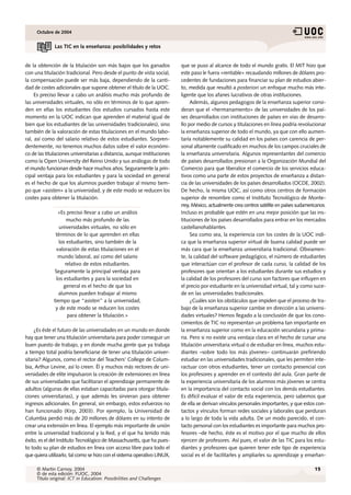 Octubre de 2004


              Las TIC en la enseñanza: posibilidades y retos


de la obtención de la titulación son más bajos que los ganados            que se puso al alcance de todo el mundo gratis. El MIT hizo que
con una titulación tradicional. Pero desde el punto de vista social,      este paso le fuera «rentable» recaudando millones de dólares pro-
la compensación puede ser más baja, dependiendo de la canti-              cedentes de fundaciones para financiar su plan de estudios abier-
dad de costes adicionales que supone obtener el título de la UOC.         to, medida que resultó a posteriori un enfoque mucho más inte-
     Es preciso llevar a cabo un análisis mucho más profundo de           ligente que los afanes lucrativos de otras instituciones.
las universidades virtuales, no sólo en términos de lo que apren-              Además, algunos pedagogos de la enseñanza superior consi-
den en ellas los estudiantes (los estudios cursados hasta este            deran que el «hermanamiento» de las universidades de los paí-
momento en la UOC indican que aprenden el material igual de               ses desarrollados con instituciones de países en vías de desarro-
bien que los estudiantes de las universidades tradicionales), sino        llo por medio de cursos y titulaciones en línea podría revolucionar
también de la valoración de estas titulaciones en el mundo labo-          la enseñanza superior de todo el mundo, ya que con ello aumen-
ral, así como del salario relativo de estos estudiantes. Sorpren-         taría notablemente su calidad en los países con carencia de per-
dentemente, no tenemos muchos datos sobre el valor económi-               sonal altamente cualificado en muchos de los campos cruciales de
co de las titulaciones universitarias a distancia, aunque instituciones   la enseñanza universitaria. Algunos representantes del comercio
como la Open University del Reino Unido y sus análogas de todo            de países desarrollados presionan a la Organización Mundial del
el mundo funcionan desde hace muchos años. Seguramente la prin-           Comercio para que liberalice el comercio de los servicios educa-
cipal ventaja para los estudiantes y para la sociedad en general          tivos como una parte de estos proyectos de enseñanza a distan-
es el hecho de que los alumnos pueden trabajar al mismo tiem-             cia de las universidades de los países desarrollados (OCDE, 2002).
po que «asisten» a la universidad, y de este modo se reducen los          De hecho, la misma UOC, así como otros centros de formación
costes para obtener la titulación.                                        superior de renombre como el Instituto Tecnológico de Monte-
                                                                          rrey, México, actualmente crea centros satélite en países sudamericanos.
                «Es preciso llevar a cabo un análisis                     Incluso es probable que estén en una mejor posición que las ins-
                     mucho más profundo de las                            tituciones de los países desarrollados para entrar en los mercados
                 universidades virtuales, no sólo en                      castellanohablantes.
               términos de lo que aprenden en ellas                            Sea como sea, la experiencia con los costes de la UOC indi-
                 los estudiantes, sino también de la                      ca que la enseñanza superior virtual de buena calidad puede ser
               valoración de estas titulaciones en el                     más cara que la enseñanza universitaria tradicional. Obviamen-
                mundo laboral, así como del salario                       te, la calidad del software pedagógico, el número de estudiantes
                    relativo de estos estudiantes.                        que interactúan con el profesor de cada curso, la calidad de los
              Seguramente la principal ventaja para                       profesores que orientan a los estudiantes durante sus estudios y
               los estudiantes y para la sociedad en                      la calidad de los profesores del curso son factores que influyen en
                   general es el hecho de que los                         el precio por estudiante en la universidad virtual, tal y como suce-
                 alumnos pueden trabajar al mismo                         de en las universidades tradicionales.
              tiempo que “asisten” a la universidad,                           ¿Cuáles son los obstáculos que impiden que el proceso de tra-
               y de este modo se reducen los costes                       bajo de la enseñanza superior cambie en dirección a las universi-
                     para obtener la titulación.»                         dades virtuales? Hemos llegado a la conclusión de que los cono-
                                                                          cimientos de TIC no representan un problema tan importante en
     ¿Es éste el futuro de las universidades en un mundo en donde         la enseñanza superior como en la educación secundaria y prima-
hay que tener una titulación universitaria para poder conseguir un        ria. Pero si no existe una ventaja clara en el hecho de cursar una
buen puesto de trabajo, y en donde mucha gente que ya trabaja             titulación universitaria virtual o de estudiar en línea, muchos estu-
a tiempo total podría beneficiarse de tener una titulación univer-        diantes –sobre todo los más jóvenes– continuarán prefiriendo
sitaria? Algunos, como el rector del Teachers’ College de Colum-          estudiar en las universidades tradicionales, que les permiten inte-
bia, Arthur Levine, así lo creen. Él y muchos más rectores de uni-        ractuar con otros estudiantes, tener un contacto presencial con
versidades de elite impulsaron la creación de extensiones en línea        los profesores y aprender en el contexto del aula. Gran parte de
de sus universidades que facilitaran el aprendizaje permanente de         la experiencia universitaria de los alumnos más jóvenes se centra
adultos (algunas de ellas estaban capacitadas para otorgar titula-        en la importancia del contacto social con los demás estudiantes.
ciones universitarias), y que además les sirvieran para obtener           Es difícil evaluar el valor de esta experiencia, pero sabemos que
ingresos adicionales. En general, sin embargo, estos esfuerzos no         de ella se derivan vínculos personales importantes, y que estos con-
han funcionado (Kirp, 2003). Por ejemplo, la Universidad de               tactos y vínculos forman redes sociales y laborales que perduran
Columbia perdió más de 20 millones de dólares en su intento de            a lo largo de toda la vida adulta. De un modo parecido, el con-
crear una extensión en línea. El ejemplo más importante de unión          tacto personal con los estudiantes es importante para muchos pro-
entre la universidad tradicional y la Red, y el que ha tenido más         fesores –de hecho, éste es el motivo por el que mucho de ellos
éxito, es el del Instituto Tecnológico de Massachusetts, que ha pues-     ejercen de profesores. Así pues, el valor de las TIC para los estu-
to todo su plan de estudios en línea con acceso libre para todo el        diantes y profesores que quieren tener este tipo de experiencia
que quiera utilizarlo, tal como se hizo con el sistema operativo LINUX,   social es el de facilitarles y ampliarles su aprendizaje y enseñan-

     © Martin Carnoy, 2004                                                                                                                  15
     © de esta edición: FUOC, 2004
     Título original: ICT in Education: Possibilities and Challenges
 