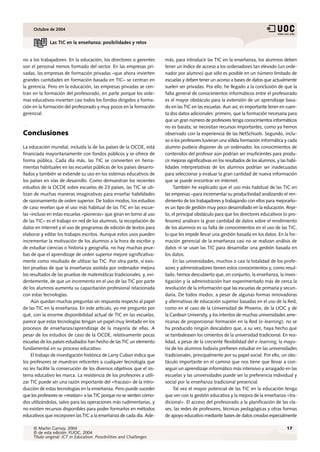 Octubre de 2004


              Las TIC en la enseñanza: posibilidades y retos


no a los trabajadores. En la educación, los directores o gerentes       más, para introducir las TIC en la enseñanza, los alumnos deben
son el personal menos formado del sector. En las empresas pri-          tener un índice de acceso a los ordenadores tan elevado (un orde-
vadas, las empresas de formación privadas –que ahora invierten          nador por alumno) que sólo es posible en un número limitado de
grandes cantidades en formación basada en TIC– se centran en            escuelas y deben tener un acceso a bases de datos que actualmente
la gerencia. Pero en la educación, las empresas privadas se cen-        suelen ser privadas. Por ello, he llegado a la conclusión de que la
tran en la formación del profesorado, en parte porque los siste-        falta general de conocimientos informáticos entre el profesorado
mas educativos invierten casi todos los fondos dirigidos a forma-       es el mayor obstáculo para la extensión de un aprendizaje basa-
ción en la formación del profesorado y muy pocos en la formación        do en las TIC en las escuelas. Aun así, es importante tener en cuen-
gerencial.                                                              ta dos datos adicionales: primero, que la formación necesaria para
                                                                        que un gran número de profesores tenga conocimientos informáticos
                                                                        no es barata; se necesitan recursos importantes, como ya hemos
Conclusiones                                                            observado con la experiencia de las NetSchools. Segundo, inclu-
                                                                        so si los profesores tuvieran una sólida formación informática y cada
La educación mundial, incluida la de los países de la OCDE, está        alumno pudiera disponer de un ordenador, los conocimientos de
financiada mayoritariamente con fondos públicos y se ofrece de          contenidos del profesor aún podrían ser insuficientes para produ-
forma pública. Cada día más, las TIC se convierten en herra-            cir mejoras significativas en los resultados de los alumnos, y las habi-
mientas habituales en las escuelas públicas de los países desarro-      lidades interpretativas de los alumnos podrían ser inadecuadas
llados y también se extiende su uso en los sistemas educativos de       para seleccionar y evaluar la gran cantidad de nueva información
los países en vías de desarrollo. Como demuestran los recientes         que se puede encontrar en Internet.
estudios de la OCDE sobre escuelas de 23 países, las TIC se uti-             También he explicado que el uso más habitual de las TIC en
lizan de muchas maneras imaginativas para enseñar habilidades           las empresas –para incrementar su productividad analizando el ren-
de razonamiento de orden superior. De todos modos, los estudios         dimiento de los trabajadores y trabajando con ellos para mejorarlo–
de caso revelan que el uso más habitual de las TIC en las escue-        es un tipo de gestión muy poco desarrollado en la educación. Repi-
las –incluso en estas escuelas «pioneras» que giran en torno al uso     to, el principal obstáculo para que los directores educativos (o pro-
de las TIC– es el trabajo en red de los alumnos, la recopilación de     fesores) analicen la gran cantidad de datos sobre el rendimiento
datos en Internet y el uso de programas de edición de textos para       de los alumnos es su falta de conocimientos en el uso de las TIC,
elaborar y editar los trabajos escritos. Aunque estos usos pueden       lo que les impide llevar una gestión basada en los datos. En la for-
incrementar la motivación de los alumnos a la hora de escribir y        mación gerencial de la enseñanza casi no se realizan análisis de
de estudiar ciencias o historia y geografía, no hay muchas prue-        datos ni se usan las TIC para desarrollar una gestión basada en
bas de que el aprendizaje de orden superior mejore significativa-       los datos.
mente como resultado de utilizar las TIC. Por otra parte, sí exis-           En las universidades, muchos o casi la totalidad de los profe-
ten pruebas de que la enseñanza asistida por ordenador mejora           sores y administradores tienen estos conocimientos y, como resul-
los resultados de las pruebas de matemáticas tradicionales, y, evi-     tado, hemos descubierto que, en conjunto, la enseñanza, la inves-
dentemente, de que un incremento en el uso de las TIC por parte         tigación y la administración han experimentado más de cerca la
de los alumnos aumenta su capacitación profesional relacionada          revolución de la información que las escuelas de primaria y secun-
con estas tecnologías.                                                  daria. De todos modos, a pesar de algunas formas innovadoras
     Aún quedan muchas preguntas sin respuesta respecto al papel        y alternativas de educación superior basadas en el uso de la Red,
de las TIC en la enseñanza. En este artículo, yo me pregunto por        como en el caso de la Universidad de Phoenix, de la UOC y de
qué, con la enorme disponibilidad actual de TIC en las escuelas,        la Cardean University, y los intentos de muchas universidades ame-
parece que estas tecnologías tengan un papel muy limitado en los        ricanas de proporcionar formación en la Red (e-learning), no se
procesos de enseñanza/aprendizaje de la mayoría de ellas. A             ha producido ningún descalabro que, a su vez, haya hecho que
pesar de los estudios de caso de la OCDE, relativamente pocas           se tambaleasen los cimientos de la universidad tradicional. En rea-
escuelas de los países estudiados han hecho de las TIC un elemento      lidad, a pesar de la creciente flexibilidad del e-learning, la mayo-
fundamental en su proceso educativo.                                    ría de los alumnos todavía prefieren estudiar en las universidades
     El trabajo de investigación histórica de Larry Cuban indica que    tradicionales, principalmente por su papel social. Por ello, un obs-
los profesores se muestran reticentes a cualquier tecnología que        táculo importante en el camino que nos tiene que llevar a con-
no les facilite la consecución de los diversos objetivos que el sis-    seguir un aprendizaje informático más intensivo y arraigado en las
tema educativo les marca. La resistencia de los profesores a utili-     escuelas y las universidades puede ser la preferencia individual y
zar TIC puede ser una razón importante del «fracaso» de la intro-       social por la enseñanza tradicional presencial.
ducción de estas tecnologías en la enseñanza. Pero puede suceder             Tal vez el mayor potencial de las TIC en la educación tenga
que los profesores se «resistan» a las TIC porque no se sienten cómo-   que ver con la gestión educativa y la mejora de la enseñanza «tra-
dos utilizándolas, salvo para las operaciones más rudimentarias, y      dicional». El acceso del profesorado a la planificación de las cla-
no existen recursos disponibles para poder formarlos en métodos         ses, las redes de profesores, técnicas pedagógicas y otras formas
educativos que incorporen las TIC a la enseñanza de cada día. Ade-      de apoyo educativo mediante bases de datos creadas especialmente

     © Martin Carnoy, 2004                                                                                                                17
     © de esta edición: FUOC, 2004
     Título original: ICT in Education: Possibilities and Challenges
 