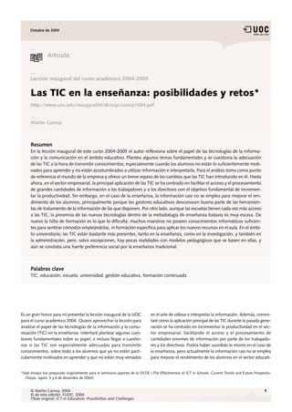 Octubre de 2004




                Artículo


     Lección inaugural del curso académico 2004-2005

     Las TIC en la enseñanza: posibilidades y retos*
     http://www.uoc.edu/inaugural04/dt/esp/carnoy1004.pdf


     Martin Carnoy



     Resumen
     En la lección inaugural de este curso 2004-2005 el autor reflexiona sobre el papel de las tecnologías de la informa-
     ción y la comunicación en el ámbito educativo. Plantea algunos temas fundamentales y se cuestiona la adecuación
     de las TIC a la hora de transmitir conocimientos, especialmente cuando los alumnos no están lo suficientemente moti-
     vados para aprender y no están acostumbrados a utilizar información e interpretarla. Para el análisis toma como punto
     de referencia el mundo de la empresa y ofrece un breve repaso de los cambios que las TIC han introducido en él. Hasta
     ahora, en el sector empresarial, la principal aplicación de las TIC se ha centrado en facilitar el acceso y el procesamiento
     de grandes cantidades de información a los trabajadores y a los directivos con el objetivo fundamental de incremen-
     tar la productividad. Sin embargo, en el caso de la enseñanza, la información casi no se emplea para mejorar el ren-
     dimiento de los alumnos, principalmente porque los gestores educativos desconocen buena parte de las herramien-
     tas de tratamiento de la información de las que disponen. Por otro lado, aunque las escuelas tienen cada vez más acceso
     a las TIC, la presencia de las nuevas tecnologías dentro de la metodología de enseñanza todavía es muy escasa. De
     nuevo la falta de formación es lo que lo dificulta: muchos maestros no poseen conocimientos informáticos suficien-
     tes para sentirse cómodos empleándolas, ni formación específica para aplicar los nuevos recursos en el aula. En el ámbi-
     to universitario, las TIC están bastante más presentes, tanto en la enseñanza, como en la investigación, y también en
     la administración, pero, salvo excepciones, hay pocas realidades con modelos pedagógicos que se basen en ellas, y
     aún se constata una fuerte preferencia social por la enseñanza tradicional.



     Palabras clave
     TIC, educación, escuela, universidad, gestión educativa, formación continuada




Es un gran honor para mí presentar la lección inaugural de la UOC             en el arte de utilizar e interpretar la información. Además, comen-
para el curso académico 2004. Quiero aprovechar la lección para               taré cómo la aplicación principal de las TIC durante la pasada gene-
analizar el papel de las tecnologías de la información y la comu-             ración se ha centrado en incrementar la productividad en el sec-
nicación (TIC) en la enseñanza. Intentaré plantear algunas cues-              tor empresarial, facilitando el acceso y el procesamiento de
tiones fundamentales sobre su papel, e incluso llegar a cuestio-              cantidades enormes de información por parte de los trabajado-
nar si las TIC son especialmente adecuadas para transmitir                    res y los directivos. Podría haber sucedido lo mismo en el caso de
conocimientos, sobre todo a los alumnos que ya no están parti-                la enseñanza, pero actualmente la información casi no se emplea
cularmente motivados en aprender y que no están muy versados                  para mejorar el rendimiento de los alumnos en el sector educati-


*Este ensayo fue preparado originalmente para el seminario japonés de la OCDE «The Effectiveness of ICT in Schools: Current Trends and Future Prospects»
  (Tokyo, Japón, 5 y 6 de diciembre de 2002).


     © Martin Carnoy, 2004                                                                                                                         1
     © de esta edición: FUOC, 2004
     Título original: ICT in Education: Possibilities and Challenges
 
