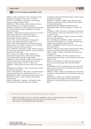 Octubre de 2004


              Las TIC en la enseñanza: posibilidades y retos


DERBER, C. (1994). «Contradictions: Clinton, Cooperation, and the        Comprehensive Instructional Technology Program». Milken Exchange
Contradictions of Capitalism». Tikkun. Vol. 9, nº 5, pág. 15.            on Educational Technology.
DWYER, T.A.; CRITCHFIELD, M. (1978). Basic and the Personal              OKIMOTO, D.; ROHLEN, T. (1988). Inside the Japanese System:
Computer. Reading, MA: Addison-Wesley.                                   Readings on Contemporary Society and Political Economy. Stanford,
FLANAGAN, R. (1983). Unionism, Economic Stability, and Income            CA: Stanford University Press.
Policies. Washington, D.C.: The Brookings Institution.                   ORGANIZATION FOR ECONOMIC COOPERATION AND
GRISSMER, D.; FLANAGAN, P. (1998). «Exploring Rapid Achievement          DEVELOPMENT (2001). Learning to Change: ICT in Schools. París:
Gains in North Carolina and Texas». Washington, D.C.: National           OCDE.
Education Goals Panel.                                                   OSTERMAN, P. (1994). «How Common Is Workplace Transformation
JOHNSON, C. (1982). MITI and the Japanese Miracle: The Growth of         and Who Adopts It?» Industrial and Labor Relations Review. Vol. 47,
Industrial Policy. Stanford, CA: Stanford University Press.              nº 2, págs. 173-188.
KIRP, D. (2003). Shakespeare, Einstein, and the Bottom Line.             PAPERT, S. (1980). Mindstorms: Children, Computers, and Powerful
Cambridge, MA: Harvard University Press.                                 Ideas. Nueva York: Basic Books.
KULIK, J. (1983). «Synthesis of Research on Computer-Based               PEA, R.; KURLAND, D.M.; HAWKINS, J. (1985). «LOGO and the
Instruction». Educational Leadership. Nº 41, págs. 19-21.                Development of Thinking Skills». En: C. MILTON, W. PAISLEY (eds.).
KULIK, J. (1994). «Meta-Analytic Studies of Findings on Computer-        Children and Microcomputers. Beverly Hills: Sage.
Based Instruction». En: E.L. BAKER, H. O’NEIL Jr. (eds.). Technology     PETERS, T.; WATERMAN, R. (1982). In Search of Excellence. Nueva
Assessment in Education and Training. Erlbaum.                           York: Harper and Row.
KULIK, J.; BANGERT, R.; WILLIAMS, G. (1983). «Effects of Computer-       PFEFFER, J. (1998). The Human Equation: Building Profits by Putting
Based Teaching on Secondary School Students». Journal of Educational     People First. Cambridge, MA: Harvard Business School Press.
Psychology. Nº 75, págs. 19-26.                                          PIORE, M.; SABEL, C. (1984). The Second Industrial Divide. Nueva
KULIK, J.; KULIK, C.C.; COHEN, P. (1980). «Effectiveness of              York: Basic Books.
Computer-Based College Teaching: A Meta-Analysis of Findings».           PLATTNER, J.W.; HERRON, L.W. (1962). «Simulation: Its Use in
Review of Educational Research. Nº 50, págs. 525-544.                    Employee Selection and Training». American Management Association
LANKFORD, H.; LOEB, S.; WYKOFF, J. (2002). «Teacher Sorting and          Bulletin. Vol. 20.
the Plight of Urban Schools: A Descriptive Analysis». Education          SMITH, K.U.; FOLTZ SMITH, M. (1966). Cybernetic Principles of
Evaluation and Policy Analysis. Vol. 24, nº 1, págs. 37-62.              Learning and Educational Design. Nueva York: Holt Rinehart y
LEONARD, G. (1968). Education and Ecstasy. Nueva York: Delacorte         Winston.
Press.                                                                   STRASSMANN, P. (1997). The Squandered Computer: Evaluating the
LEUHRMANN, A.; PECKMAN, H. (1984). Computer Literacy Survival            Business Alignment of Information Technologies. New Canaan, CN:
Kit. Nueva York: McGraw-Hill.                                            Information Economics Press.
LEVIN, H. GLASS; MEISTER, G. (1987, febrero). «Cost-Effectiveness of     VENEZKY, R.; DAVIS, C. (2002). «Quo Vademus? The Transformation
Computer-Assisted Instruction». Evaluation Review. Vol. 11, nº 1.        of Schooling in a Networked World». París: OCDE/CERI, versión 8c (6
MALDONADO, H. (2001). «Should Computers go to School? A Cost-            de marzo).
Effectiveness Perspective». School of Education, Universidad de          WENGLINSKY, H. (1998). «Does It Compute? The Relationship
Stanford (mimeo).                                                        Between Educational Technology and Student Achievement in
MANN, D.; SHAKESHAFT, C.; BECKER, J.; KOTTKAMP, R. (1999)                Mathematics». Educational Testing Services (ETS) Policy Information
«West Virginia Story: Achievement Gains From a Statewide                 Report.




          Para citar este documento, puedes utilizar la siguiente referencia:

          CARNOY, Martin (2004). «Las TIC en la enseñanza: posibilidades y retos». En: Lección inaugural del curso académico 2004-
          2005 de la UOC (2004: Barcelona) [en línea]. UOC. [Fecha de consulta: dd/mm/aa].
          <http://www.uoc.edu/inaugural04/dt/esp/carnoy1004.pdf>




     © Martin Carnoy, 2004                                                                                                             19
     © de esta edición: FUOC, 2004
     Título original: ICT in Education: Possibilities and Challenges
 