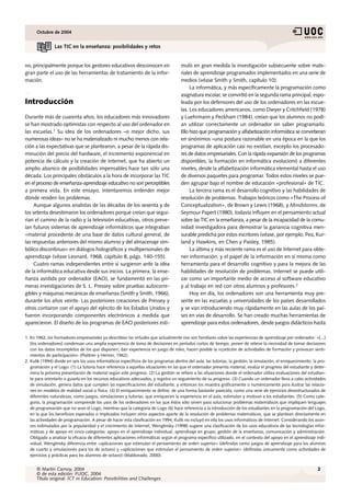 Octubre de 2004


                Las TIC en la enseñanza: posibilidades y retos


vo, principalmente porque los gestores educativos desconocen en                       muló en gran medida la investigación subsecuente sobre mate-
gran parte el uso de las herramientas de tratamiento de la infor-                     riales de aprendizaje programados implementados en una serie de
mación.                                                                               medios (véase Smith y Smith, capítulo 10).
                                                                                           La informática, y más específicamente la programación como
                                                                                      asignatura escolar, se convirtió en la segunda rama principal, espo-
Introducción                                                                          leada por los defensores del uso de los ordenadores en las escue-
                                                                                      las. Los educadores americanos, como Dwyer y Critchfield (1978)
Durante más de cuarenta años, los educadores más innovadores                          y Luehrmann y Peckham (1984), creían que los alumnos no podí-
se han mostrado optimistas con respecto al uso del ordenador en                       an utilizar correctamente un ordenador sin saber programarlo.
las escuelas.1 Su idea de los ordenadores –o mejor dicho, sus                         Ello hizo que programación y alfabetización informática se convirtieran
numerosas ideas– no se ha materializado ni mucho menos con rela-                      en sinónimos –una postura razonable en una época en la que los
ción a las expectativas que se plantearon, a pesar de la rápida dis-                  programas de aplicación casi no existían, excepto los procesado-
minución del precio del hardware, el incremento exponencial en                        res de datos empresariales. Con la rápida expansión de los programas
potencia de cálculo y la creación de Internet, que ha abierto un                      disponibles, la formación en informática evolucionó a diferentes
amplio abanico de posibilidades impensables hace tan sólo una                         niveles, desde la alfabetización informática elemental hasta el uso
década. Los principales obstáculos a la hora de incorporar las TIC                    de diversos paquetes para programar. Todos estos niveles se pue-
en el proceso de enseñanza-aprendizaje educativo no son perceptibles                  den agrupar bajo el nombre de educación «profesional» de TIC.
a primera vista. En este ensayo, intentaremos entender mejor                               La tercera rama es el desarrollo cognitivo y las habilidades de
dónde residen los problemas.                                                          resolución de problemas. Trabajos teóricos como «The Process of
     Aunque algunos analistas de las décadas de los sesenta y de                      Conceptualization», de Brown y Lewis (1968), y Mindstorms, de
los setenta desestimaron los ordenadores porque creían que segui-                     Seymour Papert (1980), todavía influyen en el pensamiento actual
rían el camino de la radio y la televisión educativas, otros preve-                   sobre las TIC en la enseñanza, a pesar de la incapacidad de la comu-
ían futuros sistemas de aprendizaje informáticos que integraban                       nidad investigadora para demostrar la ganancia cognitiva men-
«material procedente de una base de datos cultural general, de                        surable predicha por estos escritores (véase, por ejemplo, Pea, Kur-
las respuestas anteriores del mismo alumno y del almacenaje sim-                      land y Hawkins, en Chen y Paisley, 1985).
bólico discontinuo» en diálogos holográficos y multipersonales de                          La última y más reciente rama es el uso de Internet para obte-
aprendizaje (véase Leonard, 1968, capítulo 8, págs. 140-155).                         ner información, y el papel de la información en sí misma como
     Cuatro ramas independientes entre sí surgieron ante la idea                      herramienta para el desarrollo cognitivo y para la mejora de las
de la informática educativa desde sus inicios. La primera, la ense-                   habilidades de resolución de problemas. Internet se puede utili-
ñanza asistida por ordenador (EAO), se fundamentó en las pri-                         zar como un importante medio de acceso al software educativo
meras investigaciones de S. L. Pressey sobre pruebas autocorre-                       y al trabajo en red con otros alumnos y profesores.2
gibles y máquinas mecánicas de enseñanza (Smith y Smith, 1966),                            Hoy en día, los ordenadores son una herramienta muy pre-
durante los años veinte. Las posteriores creaciones de Pressey y                      sente en las escuelas y universidades de los países desarrollados
otros contaron con el apoyo del ejército de los Estados Unidos y                      y se van introduciendo muy rápidamente en las aulas de los paí-
fueron incorporando componentes electrónicos a medida que                             ses en vías de desarrollo. Se han creado muchas herramientas de
aparecieron. El diseño de los programas de EAO posteriores esti-                      aprendizaje para estos ordenadores, desde juegos didácticos hasta

1. En 1962, los formadores empresariales ya describían las virtudes que actualmente nos son familiares sobre las experiencias de aprendizaje por ordenador: «[...]
   [los ordenadores] condensan una amplia experiencia de toma de decisiones en períodos cortos de tiempo; ponen de relieve la necesidad de tomar decisiones
   con los datos incompletos de los que disponen; dan experiencia en juego de roles, hacen posible la repetición de actividades de formación y provocan senti-
   mientos de participación» (Plattner y Herron, 1962).
2. Kulik (1994) divide en seis los usos informáticos específicos de los programas dentro del aula: las tutorías, la gestión, la simulación, el enriquecimiento, la pro-
   gramación y el Logo. (1) La tutoría hace referencia a aquellas situaciones en las que el ordenador presenta material, evalúa el progreso del estudiante y deter-
   mina la próxima presentación de material según este progreso. (2) La gestión se refiere a las situaciones donde el ordenador utiliza evaluaciones del estudian-
   te para orientarlo o guiarlo en los recursos educativos adecuados, y registra un seguimiento de su progreso. (3) Cuando un ordenador lleva a cabo actividades
   de simulación, genera datos que cumplen las especificaciones del estudiante, y entonces los muestra gráficamente o numéricamente para ilustrar las relacio-
   nes en modelos de realidad social o física. (4) El enriquecimiento se define, de una forma bastante parecida, como una serie de ejercicios desestructurados de
   diferentes naturalezas, como juegos, simulaciones y tutorías, que enriquecen la experiencia en el aula, estimulan y motivan a los estudiantes. (5) Como cate-
   goría, la programación comprende los usos de los ordenadores en los que éstos sólo sirven para solucionar problemas matemáticos que impliquen lenguajes
   de programación que no sean el Logo, mientras que la categoría de Logo (6) hace referencia a la introducción de los estudiantes en la programación del Logo,
   en la que los beneficios esperados o implicados incluyen otros aspectos aparte de la resolución de problemas matemáticos, que se plantean directamente en
   las actividades de programación. A pesar de hacer esta clasificación en 1994, Kulik no incluyó en ella los usos informáticos de Internet. Considerando los avan-
   ces estimulados por la popularidad y el crecimiento de Internet, Wenglinsky (1998) sugiere una clasificación de los usos educativos de las tecnologías infor-
   máticas y de apoyo en cinco categorías: apoyo en el aprendizaje individual, aprendizaje en grupo, gestión de la enseñanza, comunicación y administración.
   Obligado a analizar la eficacia de diferentes aplicaciones informáticas según el programa específico utilizado, en el contexto del apoyo en el aprendizaje indi-
   vidual, Wenglinsky diferencia entre «aplicaciones que estimulan el pensamiento de orden superior» (definidas como juegos de aprendizaje para los alumnos
   de cuarto y simulaciones para los de octavo) y «aplicaciones que estimulan el pensamiento de orden superior» (definidas únicamente como actividades de
   ejercicios y prácticas para los alumnos de octavo) (Maldonado, 2000).


      © Martin Carnoy, 2004                                                                                                                                       2
      © de esta edición: FUOC, 2004
      Título original: ICT in Education: Possibilities and Challenges
 