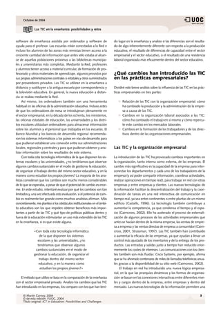 Octubre de 2004


              Las TIC en la enseñanza: posibilidades y retos


software de enseñanza asistida por ordenador y software de                 do lugar en la enseñanza y analizo si las diferencias son el resulta-
ayuda para el profesor. Las escuelas están conectadas a la Red e           do de algo inherentemente diferente con respecto a la producción
incluso los alumnos de las zonas más remotas tienen acceso a la            educativa, el resultado de diferencias de capacidad entre el sector
creciente cantidad de información que antes sólo estaba al alcan-          empresarial y el sector educativo, o el resultado de una resistencia
ce de aquellas poblaciones próximas a las bibliotecas municipa-            laboral organizada más eficazmente dentro del sector educativo.
les y universitarias más completas. Mediante la Red, profesores
y alumnos tienen acceso a material curricular, de formación de pro-
fesorado y otros materiales de aprendizaje, algunos provistos por          ¿Qué cambios han introducido las TIC
sus propias administraciones centrales o estatales y otros suministrados   en las prácticas empresariales?
por proveedores privados. Las TIC se utilizan en la enseñanza a
distancia y sustituyen a la antigua escuela por correspondencia y          Dividiré este breve análisis sobre la influencia de las TIC en las prác-
la televisión educativa. En general, la nueva educación a distan-          ticas empresariales en tres partes:
cia se realiza mediante la Red.
     Así mismo, los ordenadores también son una herramienta                      Relación de las TIC con la organización empresarial: cómo
habitual en las oficinas de la administración educativa. Incluso antes           ha cambiado la producción y la administración de la empre-
de que los ordenadores de mesa se introdujeran plenamente en                     sa a causa de las TIC.
el sector empresarial, en la década de los ochenta, los ministerios,             Cambios en la organización laboral asociados a las TIC:
las oficinas estatales de educación, las universidades y los distri-             cómo ha cambiado el trabajo en sí mismo y cómo repercu-
tos escolares utilizaban ordenadores para almacenar información                  te este cambio en los mercados laborales.
sobre los alumnos y el personal que trabajaba en las escuelas. El                Cambios en la formación de los trabajadores y de los direc-
Banco Mundial y los bancos de desarrollo regional recomenda-                     tivos dentro de las organizaciones empresariales.
ron los sistemas informáticos a los países en vías de desarrollo para
que pudieran establecer una conexión entre sus administraciones
locales, regionales y centrales y para que pudieran obtener y ana-         Las TIC y la organización empresarial
lizar información sobre los resultados de este sistema.
     Con toda esta tecnología informática de la que disponen los sis-      La introducción de las TIC ha provocado cambios importantes en
temas escolares y las universidades, ¿no tendríamos que observar           la organización, tanto interna como externa, de las empresas. El
algunos cambios sustanciales en el modo de gestionar la educación,         cambio más significativo es la capacidad de la empresa para inter-
de organizar el trabajo dentro del mismo sector educativo, y en la         conectar los departamentos y cada uno de los trabajadores de la
manera como estudian los propios jóvenes? La mayoría de los ana-           empresa (y así poder compartir información, coordinar actividades,
listas consideran que los cambios son mucho menos considerables            realizar operaciones en tiempo real), para trabajar en red con otras
de lo que se esperaba, a pesar de que el potencial de cambio es enor-      empresas y entre empresas y clientes. Las nuevas tecnologías de
me. En este estudio, intentaré evaluar por qué los cambios son tan         la información facilitan la descentralización del trabajo y la coor-
limitados y, una vez efectuada esta evaluación, si el potencial de cam-    dinación de tareas en una red interactiva de comunicación en
bio es realmente tan grande como muchos analistas afirman. Más             tiempo real, ya sea entre continentes o entre plantas de un mismo
concretamente, me planteo si los obstáculos institucionales en el ámbi-    edificio (Castells, 1996). La tecnología también contribuye a
to educativo son los que impiden obtener beneficios más impor-             aumentar la competencia, ya que condensa el tiempo y el espa-
tantes a partir de las TIC y qué tipo de políticas públicas dentro y       cio (Cairncross, 2002). Ello ha acelerado el proceso de externali-
fuera de la educación estimularían un uso más extendido de las TIC         zación de algunos procesos de las actividades empresariales que
en la enseñanza, si es que existe alguna.                                  antes se hacían dentro de la misma empresa, las ventas de empre-
                                                                           sa a empresa y las ventas directas de empresa a consumidor (Cairn-
              «Con toda esta tecnología informática                        cross, 2001; Strassman, 1997). Las TIC también han contribuido
                 de la que disponen los sistemas                           a aumentar la eficacia de las empresas, ya que ayudan a llevar un
                escolares y las universidades, ¿no                         control más ajustado de los inventarios y de la entrega de los pro-
                tendríamos que observar algunos                            ductos. Las entradas y salidas justo a tiempo han reducido enor-
               cambios sustanciales en el modo de                          memente los costes de intereses. Las comunicaciones con los clien-
              gestionar la educación, de organizar el                      tes también son más fluidas: Cisco Systems, por ejemplo, afirma
                 trabajo dentro del mismo sector                           que se ha ahorrado centenares de miles de llamadas telefónicas anua-
                 educativo, y en la manera como                            les gracias a la disponibilidad de su sitio web (Cairncross, 2002).
                  estudian los propios jóvenes?»                                El trabajo en red ha introducido una nueva lógica empresa-
                                                                           rial, en la que las jerarquías dinámicas y las formas de organiza-
   El método que utilizo se basa en la comparación de la enseñanza         ción se basan en las conexiones interactivas entre diferentes nive-
con el sector empresarial privado. Analizo los cambios que las TIC         les y cargos dentro de la empresa, entre empresas y dentro del
han introducido en las empresas, los comparo con los que han teni-         mercado. Las nuevas tecnologías de la información permiten una

     © Martin Carnoy, 2004                                                                                                                    3
     © de esta edición: FUOC, 2004
     Título original: ICT in Education: Possibilities and Challenges
 