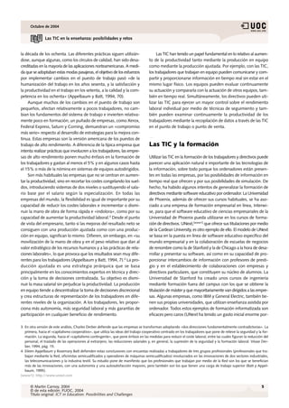 Octubre de 2004


                Las TIC en la enseñanza: posibilidades y retos


la década de los ochenta. Las diferentes prácticas siguen utilizán-                       Las TIC han tenido un papel fundamental en lo relativo al aumen-
dose, aunque algunas, como los círculos de calidad, han sido desa-                   to de la productividad tanto mediante la producción en equipo
creditadas en la mayoría de las aplicaciones norteamericanas. A medi-                como mediante la producción ajustada. Por ejemplo, con las TIC,
da que se adoptaban estas modas pasajeras, el objetivo de los esfuerzos              los trabajadores que trabajan en equipo pueden comunicarse y com-
por implementar cambios en el puesto de trabajo pasó «de la                          partir y proporcionarse información en tiempo real sin estar en el
humanización del trabajo en los años sesenta, y la satisfacción y                    mismo lugar físico. Los equipos pueden evaluar continuamente
la productividad en el trabajo en los setenta, a la calidad y la com-                su actuación y compararla con la actuación de otros equipos, tam-
petencia en los ochenta» (Appelbaum y Batt, 1994, 70).                               bién en tiempo real. Simultáneamente, los directivos pueden uti-
     Aunque muchos de los cambios en el puesto de trabajo son                        lizar las TIC para ejercer un mayor control sobre el rendimiento
pequeños, afectan relativamente a pocos trabajadores, no cam-                        laboral individual por medio de técnicas de seguimiento y tam-
bian los fundamentos del sistema de trabajo e invierten relativa-                    bién pueden examinar continuamente la productividad de los
mente poco en formación; un puñado de empresas, como Xerox,                          trabajadores mediante la recopilación de datos a través de las TIC
Federal Express, Saturn y Corning, demuestran un «compromiso                         en el punto de trabajo o punto de venta.
más serio» respecto al desarrollo de estrategias para la mejora con-
tinua. Estas empresas son la versión americana de los puestos de
trabajo de alto rendimiento. A diferencia de la típica empresa que                   Las TIC y la formación
intenta realizar prácticas que involucren a los trabajadores, las empre-
sas de alto rendimiento ponen mucho énfasis en la formación de                       Utilizar las TIC en la formación de los trabajadores y directivos puede
los trabajadores y gastan al menos el 5% y en algunos casos hasta                    parecer una aplicación natural e importante de las tecnologías de
el 15% o más de la nómina en sistemas de equipos autodirigidos.                      la información, sobre todo porque los ordenadores están presen-
     Son más habituales las empresas que no se centran en aumen-                     tes en todas las empresas, por las posibilidades de información en
tar la productividad, sino en recortar los costes congelando los suel-               tiempo real que ofrecen y por sus posibilidades de simulación. De
dos, introduciendo sistemas de dos niveles o sustituyendo el sala-                   hecho, ha habido algunos intentos de generalizar la formación de
rio base por el salario según la especialización. En todas las                       directivos mediante software educativo por ordenador. La Universidad
empresas del mundo, la flexibilidad es igual de importante por su                    de Phoenix, además de ofrecer sus cursos habituales, se ha aso-
capacidad de reducir los costes laborales e incrementar o dismi-                     ciado a una empresa de formación empresarial en línea, Interwi-
nuir la mano de obra de forma rápida e «indolora», como por su                       se, para que el software educativo de ciencias empresariales de la
capacidad de aumentar la productividad laboral.3 Desde el punto                      Universidad de Phoenix pueda utilizarse en los cursos de forma-
de vista del empresario, tanto si las mejoras del resultado neto se                  ción de directivos. UNext,[www1] que ofrece sus titulaciones por medio
consiguen con una producción ajustada como con una produc-                           de la Cardean University, es otro ejemplo de ello. El modelo de UNext
ción en equipo, significan lo mismo. Difieren, sin embargo, en «su                   se basa en la puesta en línea de software educativo específico del
movilización de la mano de obra y en el peso relativo que dan al                     mundo empresarial y en la colaboración de escuelas de negocios
valor estratégico de los recursos humanos y a las prácticas de rela-                 de renombre como la de Stanford y la de Chicago a la hora de desa-
ciones laborales», lo que provoca que los resultados sean muy dife-                  rrollar y presentar su software, así como en su capacidad de pro-
rentes para los trabajadores (Appelbaum y Batt, 1994, 7).4 La pro-                   porcionar intercambios de información con profesores de presti-
ducción ajustada es una estrategia jerárquica que se basa                            gio y en el establecimiento de colaboraciones con empresas y
principalmente en los conocimientos expertos en técnica y direc-                     directivos particulares, que constituyen su núcleo de alumnos. La
ción y la toma de decisiones centralizada. Su objetivo es dismi-                     Universidad de Stanford ha creado unos cursos de ingeniería
nuir la masa salarial sin perjudicar la productividad. La producción                 mediante formación fuera del campus con los que se obtiene la
en equipo tiende a descentralizar la toma de decisiones discrecional                 titulación de máster y que mayoritariamente van dirigidos a las empre-
y crea estructuras de representación de los trabajadores en dife-                    sas. Algunas empresas, como IBM y General Electric, también tie-
rentes niveles de la organización. A los trabajadores, les propor-                   nen sus propias universidades, que utilizan enseñanza asistida por
ciona más autonomía, más seguridad laboral y más garantías de                        ordenador. Todos estos ejemplos de formación informatizada son
participación en cualquier beneficio de rendimiento.                                 eficaces pero caros (UNext ha tenido un gasto inicial enorme por-

3. En otra versión de este análisis, Charles Derber defiende que las empresas se transforman adoptando «dos direcciones fundamentalmente contradictorias». La
   primera, hacia el «capitalismo cooperativo», que utiliza las ideas del trabajo cooperativo centrado en los trabajadores que pone de relieve la seguridad y la for-
   mación. La segunda, hacia el «capitalismo contingente», que pone énfasis en las medidas para reducir el coste laboral, entre las cuales figuran la reducción del
   personal, el traslado de las operaciones al extranjero, las reducciones salariales y, en general, la supresión de la seguridad y la formación laboral. Véase Der-
   ber, 1994, pág. 15.
4. Eileen Appelbaum y Rosemary Batt defienden estas conclusiones con encuestas realizadas a trabajadores de tres grupos profesionales (profesionales que tra-
   bajan mediante la Red, oficinistas semicualificados y operadores de máquinas semicualificados) involucrados en las innovaciones de dos sectores industriales,
   las telecomunicaciones y la industria textil. Su estudio pone de manifiesto que los profesionales que trabajan por medio de la Red son los que se benefician
   más de las innovaciones, con una autonomía y una autosatisfacción mayores, pero también son los que tienen una carga de trabajo superior (Batt y Appel-
   baum, 1995).
[www1]: http://www.unext.com


      © Martin Carnoy, 2004                                                                                                                                     5
      © de esta edición: FUOC, 2004
      Título original: ICT in Education: Possibilities and Challenges
 