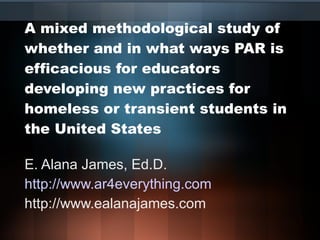 A mixed methodological study of whether and in what ways PAR is efficacious for educators developing new practices for homeless or transient students in the United States E. Alana James, Ed.D. http://www.ar4everything.com http://www.ealanajames.com 