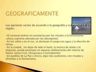 GEOGRAFICAMENTELas opciones varían de acuerdo a la geografía y culturas de cada región. -El carnaval andino se caracteriza por los rituales a la Pachamama .(diosa suprema adorada por los aborígenes)-En los valles y en el sur, se destacan el juego con agua y la elección de reinas. -En la ciudad,  sin dejar de lado el baile, la música de moda y la mojazón, puede participar en algunas celebraciones del interior de Potosí, Santa Cruz, Chuquisaca y Cochabamba;-En pueblos de La Paz y Oruro, algo más autóctono, con rituales y ofrendas a la Pachamama, 