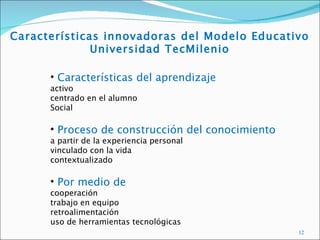 Características innovadoras del Modelo Educativo
              Universidad TecMilenio

      • Características del aprendizaje
      activo
      centrado en el alumno
      Social

      • Proceso de construcción del conocimiento
      a partir de la experiencia personal
      vinculado con la vida
      contextualizado

      • Por medio de
      cooperación
      trabajo en equipo
      retroalimentación
      uso de herramientas tecnológicas
                                                   12
 