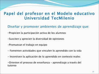 Papel del profesor en el Modelo educativo
          Universidad TecMilenio

 Diseñar y promover ambientes de aprendizaje que:
 -Propicien la participación activa de los alumnos

 -Susciten y aprecien la diversidad de opiniones

 -Promuevan el trabajo en equipo

 - Fomenten actividades que vinculen lo aprendido con la vida

 - Incentiven la aplicación de lo aprendido en contexto reales

 -Orienten el proceso de enseñanza – aprendizaje a través del
 tutoreo

                                                                 13
 