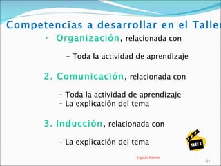 Competencias a desarrollar en el Taller
      • Organización, relacionada con

           - Toda la actividad de aprendizaje

      2. Comunicación, relacionada con

         - Toda la actividad de aprendizaje
         - La explicación del tema

      3. Inducción, relacionada con

         - La explicación del tema
                              Liga de Internet
                                                 15
 