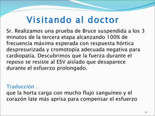 Visitando al doctor
Sr. Realizamos una prueba de Bruce suspendida a los 3
minutos de la tercera etapa alcanzando 100% de
frecuencia máxima esperada con respuesta hórtica
despresurizada y cromotopía adecuada negativa para
cardiopatía. Descubrimos que la fuerza durante el
reposo se resiste al ESV aislado que desaparece
durante el esfuerzo prolongado.


Traducción…
que la horta carga con mucho flujo sanguíneo y el
corazón late más aprisa para compensar el esfuerzo

                                                     24
 