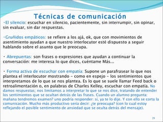 Técnicas de comunicación
•El silencio: escuchar en silencio, pacientemente, sin interrumpir, sin opinar,
sin evaluar, sin dar respuestas.

•Gruñidos empáticos: se refiere a los ajá, ok, que con movimientos de
asentimiento ayudan a que nuestro interlocutor esté dispuesto a seguir
hablando sobre el asunto que le preocupa.

• Abrepuertas: son frases o expresiones que ayudan a continuar la
conversación: me interesa lo que dices, cuéntame Más...

• Forma activa de escuchar con empatía: Supone un parafrasear lo que nos
plantea el interlocutor mostrando - como en espejo - los sentimientos que
interpretamos de lo que se nos plantea. Es lo que se suele llamar Feed back o
retroalimentación o, en palabras de Charles Kelley, escuchar con empatía. No
damos respuestas; nos limitamos a interpretar lo que se nos dice, tratando de entender
los sentimientos que se ocultan detrás de las frases. Cuando un alumno pregunta:
mañana tendremos examen? uno podría responder: sí, ya te lo dije. Y con ello se corta la
comunicación. Mucho más productivo sería decir: ¿te preocupa? (con lo cual estoy
reflejando el posible sentimiento de ansiedad que se oculta detrás del mensaje).

                                                                                    29
 