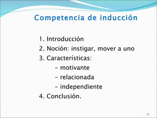 Competencia de inducción


 1. Introducción
 2. Noción: instigar, mover a uno
 3. Características:
      - motivante
      - relacionada
      - independiente
 4. Conclusión.

                                    32
 