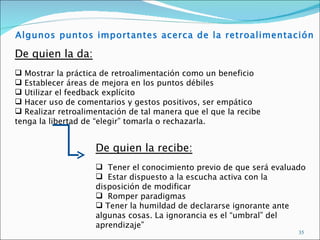 Algunos puntos importantes acerca de la retroalimentación

De quien la da:
 Mostrar la práctica de retroalimentación como un beneficio
 Establecer áreas de mejora en los puntos débiles
 Utilizar el feedback explícito
 Hacer uso de comentarios y gestos positivos, ser empático
 Realizar retroalimentación de tal manera que el que la recibe
tenga la libertad de “elegir” tomarla o rechazarla.


                    De quien la recibe:
                     Tener el conocimiento previo de que será evaluado
                     Estar dispuesto a la escucha activa con la
                    disposición de modificar
                     Romper paradigmas
                     Tener la humildad de declararse ignorante ante
                    algunas cosas. La ignorancia es el “umbral” del
                    aprendizaje”
                                                                     35
 