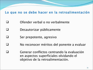 Lo que no se debe hacer en la retroalimentación


       Ofender verbal o no verbalmente

       Desautorizar públicamente

       Ser prepotente, agresivo

       No reconocer méritos del ponente a evaluar

       Generar conflictos centrando la evaluación
        en aspectos superficiales olvidando el
        objetivo de la retroalimentación.

                                                     36
 