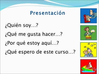 Presentación

¿Quién soy…?
¿Qué me gusta hacer…?
¿Por qué estoy aquí…?
¿Qué espero de este curso…?


                              5
 