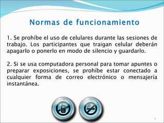 Normas de funcionamiento

1. Se prohíbe el uso de celulares durante las sesiones de
trabajo. Los participantes que traigan celular deberán
apagarlo o ponerlo en modo de silencio y guardarlo.

2. Si se usa computadora personal para tomar apuntes o
preparar exposiciones, se prohíbe estar conectado a
cualquier forma de correo electrónico o mensajería
instantánea.




                                                       7
 