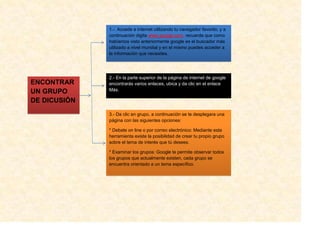 1.- Accede a internet utilizando tu navegador favorito, y a
              continuación digita www.google.com, recuerda que como
              habíamos visto anteriormente google es el buscador más
              utilizado a nivel mundial y en el mismo puedes acceder a
              la información que necesites.




              2.- En la parte superior de la página de internet de google
ENCONTRAR     encontrarás varios enlaces, ubica y da clic en el enlace
UN GRUPO      Más.

DE DICUSIÓN
              3.- Da clic en grupo, a continuación se te desplegara una
              página con las siguientes opciones:

              * Debate on line o por correo electrónico: Mediante esta
              herramienta existe la posibilidad de crear tu propio grupo
              sobre el tema de interés que tú desees.

              * Examinar los grupos: Google te permite observar todos
              los grupos que actualmente existen, cada grupo se
              encuentra orientado a un tema específico.
 