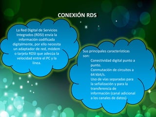 CONEXIÓN RDSI

  La Red Digital de Servicios
  Integrados (RDSI) envía la
    información codificada
digitalmente, por ello necesita
un adaptador de red, módem
                                     Sus principales características
 o tarjeta RDSI que adecúa la
                                     son:
   velocidad entre el PC y la
                                          Conectividad digital punto a
             línea.
                                          punto.
                                          Conmutación de circuitos a
                                          64 kbit/s.
                                          Uso de vías separadas para
                                          la señalización y para la
                                          transferencia de
                                          información (canal adicional
                                          a los canales de datos).
 