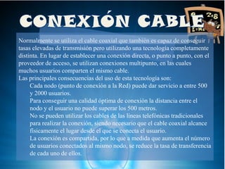 Normalmente se utiliza el cable coaxial que también es capaz de conseguir
tasas elevadas de transmisión pero utilizando una tecnología completamente
distinta. En lugar de establecer una conexión directa, o punto a punto, con el
proveedor de acceso, se utilizan conexiones multipunto, en las cuales
muchos usuarios comparten el mismo cable.
Las principales consecuencias del uso de esta tecnología son:
     Cada nodo (punto de conexión a la Red) puede dar servicio a entre 500
     y 2000 usuarios.
     Para conseguir una calidad óptima de conexión la distancia entre el
     nodo y el usuario no puede superar los 500 metros.
     No se pueden utilizar los cables de las líneas telefónicas tradicionales
     para realizar la conexión, siendo necesario que el cable coaxial alcance
     físicamente el lugar desde el que se conecta el usuario.
     La conexión es compartida, por lo que a medida que aumenta el número
     de usuarios conectados al mismo nodo, se reduce la tasa de transferencia
     de cada uno de ellos.
 