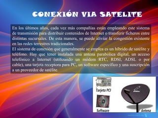 En los últimos años, cada vez más compañías están empleando este sistema
de transmisión para distribuir contenidos de Internet o transferir ficheros entre
distintas sucursales. De esta manera, se puede aliviar la congestión existente
en las redes terrestres tradicionales.
El sistema de conexión que generalmente se emplea es un híbrido de satélite y
teléfono. Hay que tener instalada una antena parabólica digital, un acceso
telefónico a Internet (utilizando un módem RTC, RDSI, ADSL o por
cable), una tarjeta receptora para PC, un software específico y una suscripción
a un proveedor de satélite.
 