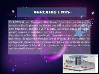 CONEXIÓN LMDS

El LMDS (Local Multipoint Distribution System) es un sistema de
comunicación de punto a multipunto que utiliza ondas radioelétricas a
altas frecuencias, en torno a 28 ó 40 GHz. Las señales que se transmiten
pueden consistir en voz, datos, internet y vídeo.
Este sistema utiliza como medio de transmisión el aire para enlazar la
red troncal de telecomunicaciones con el abonado. En este sentido, se
configura un nuevo bucle de abonado, con gran ancho de banda, distinto
al tradicional par de hilos de cobre que conecta cada terminal doméstico
con la centralita más próxima.
 