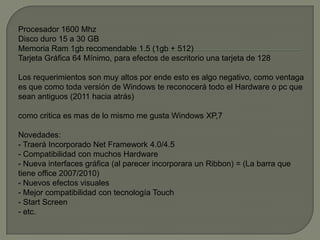 Procesador 1600 Mhz
Disco duro 15 a 30 GB
Memoria Ram 1gb recomendable 1.5 (1gb + 512)
Tarjeta Gráfica 64 Mínimo, para efectos de escritorio una tarjeta de 128

Los requerimientos son muy altos por ende esto es algo negativo, como ventaga
es que como toda versión de Windows te reconocerá todo el Hardware o pc que
sean antiguos (2011 hacia atrás)

como critica es mas de lo mismo me gusta Windows XP,7

Novedades:
- Traerá Incorporado Net Framework 4.0/4.5
- Compatibilidad con muchos Hardware
- Nueva interfaces gráfica (al parecer incorporara un Ribbon) = (La barra que
tiene office 2007/2010)
- Nuevos efectos visuales
- Mejor compatibilidad con tecnología Touch
- Start Screen
- etc.
 