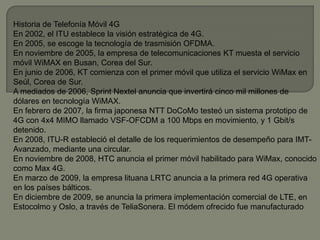 Historia de Telefonía Móvil 4G
En 2002, el ITU establece la visión estratégica de 4G.
En 2005, se escoge la tecnología de trasmisión OFDMA.
En noviembre de 2005, la empresa de telecomunicaciones KT muesta el servicio
móvil WiMAX en Busan, Corea del Sur.
En junio de 2006, KT comienza con el primer móvil que utiliza el servicio WiMax en
Seúl, Corea de Sur.
A mediados de 2006, Sprint Nextel anuncia que invertirá cinco mil millones de
dólares en tecnología WiMAX.
En febrero de 2007, la firma japonesa NTT DoCoMo testeó un sistema prototipo de
4G con 4x4 MIMO llamado VSF-OFCDM a 100 Mbps en movimiento, y 1 Gbit/s
detenido.
En 2008, ITU-R estableció el detalle de los requerimientos de desempeño para IMT-
Avanzado, mediante una circular.
En noviembre de 2008, HTC anuncia el primer móvil habilitado para WiMax, conocido
como Max 4G.
En marzo de 2009, la empresa lituana LRTC anuncia a la primera red 4G operativa
en los países bálticos.
En diciembre de 2009, se anuncia la primera implementación comercial de LTE, en
Estocolmo y Oslo, a través de TeliaSonera. El módem ofrecido fue manufacturado
 