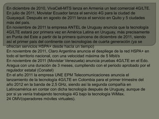 En diciembre de 2010, VivaCell-MTS lanza en Armenia un test comercial 4G/LTE.
En julio de 2011, Movistar Ecuador lanza el servicio 4G para la ciudad de
Guayaquil. Después en agosto de 2011 lanza el servicio en Quito y 5 ciudades
más del país.
En noviembre de 2011 la empresa ANTEL de Uruguay anuncia que la tecnología
4G/LTE estará por primera vez en América Latina en Uruguay, más precisamente
en Punta del Este a partir de la primera quincena de diciembre de 2011, siendo
así el primer país del continente con tecnologías de cuarta generación (ya se
ofrecían servicios HSPA+ desde hacía un tiempo)
En noviembre de 2011, Claro Argentina anuncia el despliege de la red HSPA+ en
todo el territorio nacional, con una velocidad máxima de 5 Mbit/s
En noviembre de 2011 (Movistar Venezuela) anuncia pruebas 4G/LTE en el Edo.
Aragua con una duración de 3 meses, cumpliendo con el periodo aprobado por el
regulador estatal (Conatel)
En el año 2011 la empresa UNE EPM Telecomunicaciones anuncia el
lanzamiento de la tecnología 4G/LTE en Colombia para el primer trimestre del
año 2012 en la banda de 2,5 GHz, siendo así la segunda compañía en
Latinoamérica en contar con dicha tecnología después de Uruguay, aunque de
por si ya venía trabajando tecnología 4G bajo la tecnología WiMax.
24 OMV(operadores móviles virtuales).
 