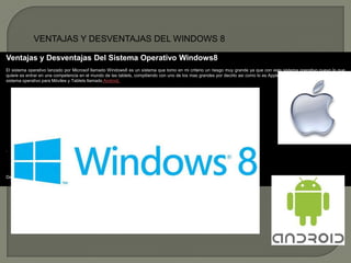 VENTAJAS Y DESVENTAJAS DEL WINDOWS 8

Ventajas y Desventajas Del Sistema Operativo Windows8
El sistema operativo lanzado por Microsof llamado Windows8 es un sistema que tomo en mi criterio un riesgo muy grande ya que con este sistema operativo nuevo lo que
quiere es entrar en una competencia en el mundo de las tablets, compitiendo con uno de los mas grandes por decirlo asi como lo es Apple y seguido de el es Google con el
sistema operativo para Móviles y Tablets llamado Android.




                                                                              Apple



Después de esta breve comparación de entre sistemas operativo
 