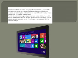 En Windows, hasta las cosas mas pequeñas tratan sobre ti. La pantalla
que aparece cuando tu PC esta bloqueado puede ser la imagen que
quieras. ...y verás rapidas notificaciones en tu pantalla antes de que inicies
sesion en tu PC o abras una aplicación.
Con la contraseña de imágenes, puedes iniciar sesion al trazar un patrón
en una imagen de tu eleccion en lugar de escribir una contraseña. ¿Hacer
zigzag sobre la cara de tu perro? ¿Tres toques a la nariz de tu hijo? La
elección es tuya.
 