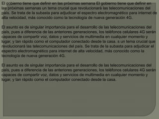 El gobierno tiene que definir en las próximas semana El gobierno tiene que definir en
las próximas semanas un tema crucial que revolucionará las telecomunicaciones del
país. Se trata de la subasta para adjudicar el espectro electromagnético para internet de
alta velocidad, más conocido como la tecnología de nueva generación 4G.

El asunto es de singular importancia para el desarrollo de las telecomunicaciones del
país, pues a diferencia de las anteriores generaciones, los teléfonos celulares 4G serán
capaces de compartir voz, datos y servicios de multimedia en cualquier momento y
lugar, y tan rápido como el computador conectado desde la casa. s un tema crucial que
revolucionará las telecomunicaciones del país. Se trata de la subasta para adjudicar el
espectro electromagnético para internet de alta velocidad, más conocido como la
tecnología de nueva generación 4G.

El asunto es de singular importancia para el desarrollo de las telecomunicaciones del
país, pues a diferencia de las anteriores generaciones, los teléfonos celulares 4G serán
capaces de compartir voz, datos y servicios de multimedia en cualquier momento y
lugar, y tan rápido como el computador conectado desde la casa.
 