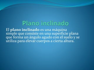 El plano inclinado es una máquina
simple que consiste en una superficie plana
que forma un ángulo agudo con el suelo y se
utiliza para elevar cuerpos a cierta altura.
 