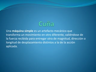 Una máquina simple es un artefacto mecánico que
transforma un movimiento en otro diferente, valiéndose de
la fuerza recibida para entregar otra de magnitud, dirección o
longitud de desplazamiento distintos a la de la acción
aplicada.
 
