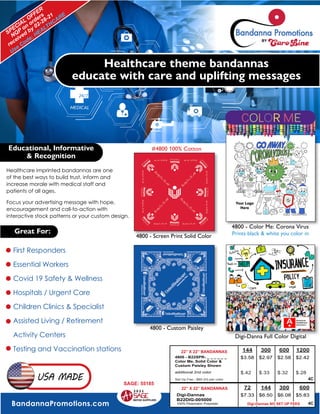 BandannaPromotions.com
USA MADE
Healthcare imprinted bandannas are one
of the best ways to build trust, inform and
increase morale with medical staff and
patients of all ages.
Focus your advertising message with hope,
encouragement and call-to-action with
interactive stock patterns or your custom design.
Healthcare theme bandannas
educate with care and uplifting messages
4800 - Color Me: Corona Virus
4800 - Custom Paisley
4800 - Screen Print Solid Color
Educational, Informative
& Recognition
Great For:
Digi-Danna Full Color Digital
First Responders
Essential Workers
Covid 19 Safety & Wellness
Hospitals / Urgent Care
Children Clinics & Specialist
Assisted Living / Retirement
Activity Centers
Testing and Vaccination stations
SPECIAL
OFFER
NQP
on
orders
received
by 02-28-21
Use Code: HEALTHCARE
C
CO
OL
LO
OR
R M
ME
E
#4800 100% Cotton
Prints black & white you color in
144 300 600 1200
4800 - B22SPR- _ _ _ _ _ _
Color Me, Solid Color &
Custom Paisley Shown
$3.58 $2.97 $2.58 $2.42
additional 2nd color $.42 $.33 $.32 $.28
Set Up Fee - $60 (H) per color
72 144 300 600
Digi-Dannas
B22DIG-005000
100% Peachskin Polyester
$7.33 $6.50 $6.08 $5.83
22” X 22” BANDANNAS
22” X 22” BANDANNAS
4C
Digi-Dannas NO SET UP FEES
4C
SAGE: 55185
2 0 2 1
 