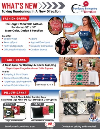 BandannaPromotions.com
ASI:44020
Contact for pricing and samples!
WHAT’S NEW
Taking Bandannas In A New Direction
M
ADE IN US
A
PILLOW-DANNA
Pick-A-Pillow: 2-Sided Branding Decor
Customized Logo Panel and 100’s of Design & Color Options
FRONT
Logo Branded Panel
BACK
Stock Pattern or Solid Panel
Beach Wear
Resorts/Spas
Festivals/Concerts
Gifts/Loyalty Rewards
B
a
n
d
a
n
n
a
W
r
a
p
B
a
n
d
a
n
n
a
W
r
a
p
FASHION-DANNA
The Largest Wearable Fashion
Bandanna 35” x 35”
More Color, Design & Function
Salons
Apparel/Boutiques
Cosmetic Companies
Outdoor Brands
Bandanna
Crop Top
Great for:
Bandanna
Tie
TABLE-DANNA
A Fresh Look For Displays & Decor Branding
Use at:
Blank tablecloth
not provided
Table
Runner
Table Topper 4’,6’ & 8’
Sampling & Store Events
Banquet/Festival Seating
Tailgating & Sporting Events
Indoor/Outdoor Branding
Step & Repeat Logo Bandanna Table Toppers
 