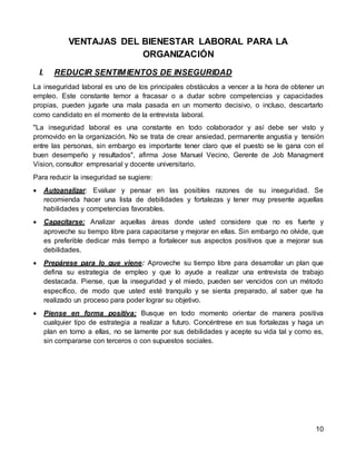 10
VENTAJAS DEL BIENESTAR LABORAL PARA LA
ORGANIZACIÓN
I. REDUCIR SENTIMIENTOS DE INSEGURIDAD
La inseguridad laboral es uno de los principales obstáculos a vencer a la hora de obtener un
empleo. Este constante temor a fracasar o a dudar sobre competencias y capacidades
propias, pueden jugarle una mala pasada en un momento decisivo, o incluso, descartarlo
como candidato en el momento de la entrevista laboral.
"La inseguridad laboral es una constante en todo colaborador y así debe ser visto y
promovido en la organización. No se trata de crear ansiedad, permanente angustia y tensión
entre las personas, sin embargo es importante tener claro que el puesto se le gana con el
buen desempeño y resultados", afirma Jose Manuel Vecino, Gerente de Job Managment
Vision, consultor empresarial y docente universitario.
Para reducir la inseguridad se sugiere:
 Autoanalizar: Evaluar y pensar en las posibles razones de su inseguridad. Se
recomienda hacer una lista de debilidades y fortalezas y tener muy presente aquellas
habilidades y competencias favorables.
 Capacitarse: Analizar aquellas áreas donde usted considere que no es fuerte y
aproveche su tiempo libre para capacitarse y mejorar en ellas. Sin embargo no olvide, que
es preferible dedicar más tiempo a fortalecer sus aspectos positivos que a mejorar sus
debilidades.
 Prepárese para lo que viene: Aproveche su tiempo libre para desarrollar un plan que
defina su estrategia de empleo y que lo ayude a realizar una entrevista de trabajo
destacada. Piense, que la inseguridad y el miedo, pueden ser vencidos con un método
específico, de modo que usted esté tranquilo y se sienta preparado, al saber que ha
realizado un proceso para poder lograr su objetivo.
 Piense en forma positiva: Busque en todo momento orientar de manera positiva
cualquier tipo de estrategia a realizar a futuro. Concéntrese en sus fortalezas y haga un
plan en torno a ellas, no se lamente por sus debilidades y acepte su vida tal y como es,
sin compararse con terceros o con supuestos sociales.
 
