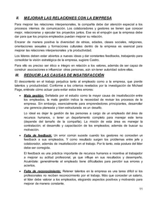11
II. MEJORAR LAS RELACIONES CON LA EMPRESA
Para mejorar las relaciones interpersonales, la compañía debe dar atención especial a los
procesos internos de comunicación. Los colaboradores y gestores se tienen que conocer
mejor, relacionarse y ejecutar los proyectos juntos. Ese es el empujón que la empresa debe
dar para que los propios empleados puedan mejorar su relación.
Encarar de manera positiva la diversidad de etnias, edades, clases sociales, religiones,
orientaciones sexuales y formaciones culturales dentro de la empresa es esencial para
mejorar las relaciones interpersonales y la productividad.
Los líderes deben estar abiertos a nuevas ideas y dar constantes feedbacks, trabajando para
consolidar la visión estratégica de la empresa, sugiere Castro.
Para ello es preciso ser ético e íntegro en relación a los valores, además de ser capaz de
construir asociaciones e influenciar otras personas, aún sin tener autoridad sobre ellas.
III. REDUCIR LAS CAUSAS DE INSATISFACCIÓN
El descontento en el trabajo perjudica tanto al empleado como a la empresa, que pierde
talentos y productividad. Conforme a los criterios revelados por la investigación de Michael
Page, entérate cómo actuar para evitar estos tres errores:
 Mala gestión: Señalada por el estudio como la mayor causa de insatisfacción entre
los empleados, la mala gestión indica la necesidad de revisar los procesos de la
empresa. Sin embargo, esencialmente para emprendedores principiantes, desarrollar
una gerencia planeada y bien estructurada es un desafío.
Lo ideal es dejar la gestión de las personas a cargo de un empleado del área de
recursos humanos, o tener un departamento completo para manejar este tema
(depende del tamaño de la compañía). La misión de esta área es manejar la
contratación; el desarrollo y capacitación de los empleados; además de buscar su
motivación.
 Falta de feedback: Un error común sucede cuando los gestores no conceden un
feedback a sus empleados. Y como resultado surgen los problemas entre jefe y
colaborador, además de insatisfacción en el trabajo. Por lo tanto, esta postura del líder
debe ser corregida.
El feedback es una práctica importante de recursos humanos e incentiva al trabajador
a mejorar su actitud profesional, ya que influye en sus resultados y desempeño.
Acuérdate: generalmente el empleado tiene dificultades para percibir sus errores y
aciertos.
 Falta de reconocimiento: Retener talentos en la empresa es una tarea difícil si los
profesionales no reciben reconocimiento por el trabajo. Más que conceder un salario,
el líder debe valorar a los empleados, elogiando aspectos positivos y motivando para
mejorar de manera constante.
 