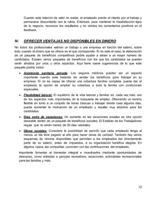 12
Cuando esta relación de valor no existe, el empleado pierde el interés por el trabajo y
permanece descontento con la rutina. Entonces, para mantener la insatisfacción lejos
de tu negocio, reconoce los resultados y no olvides los comentarios positivos en el
feedback.
IV. OFRECER VENTAJAS NO DISPONIBLES EN DINERO
No todos los profesionales valoran un trabajo o una empresa en función del salario, sobre
todo cuando el dinero que se ofrece es el que corresponde. Si es este el caso, la elaboración
de un paquete de beneficios competitivos podría ayudar a atraer a un mayor número de
candidatos. Existen varios paquetes de beneficios con los que los candidatos se pueden
sentir atraídos por unos u otros aspectos. Aquí tiene nueve sugerencias de lo que este
paquete podría incluir:
 Asistencia sanitaria privada: Los seguros médicos pueden ser un aspecto
importante cuando está tratando de vender los beneficios para trabajar en su
empresa. Si no es capaz de ofrecer una cobertura familiar completa, puede dar al
empleado la opción de ampliar su cobertura a toda la familia con condiciones
especiales.
 Flexibilidad laboral: El equilibrio de la vida laboral y familiar es, cada vez más, uno
de los aspectos más importantes de la búsqueda de empleo. Ofreciendo un horario
flexible en torno a un conjunto de horas básicas o trabajar desde casa algunos días,
puede aumentar la motivación de un empleado y resultar muy atractivo para los
candidatos.
 Días extra de vacaciones: Un aumento en las vacaciones anuales es otra opción
deseable dentro de un paquete de beneficios sociales. El Estatuto de los Trabajadores
regula que no serán menos de 30 días naturales.
 Obras sociales: Considere la posibilidad de permitir que cada empleado tenga al
menos un día libre pagado al año para hacer obras de caridad. También hay varios
esquemas de nómina disponibles que permiten a los empleados dar directamente
parte de su salario, antes de impuestos, a su organización benéfica elegida. En
algunos casos, las compañías coinciden con las contribuciones del empleado.
Importante fomentar el bienestar integral e incentivarlos mediante oportunidades de
descanso, como entradas a parques recreativos, vacaciones, actividades recreacionales
para las familias y más.
 