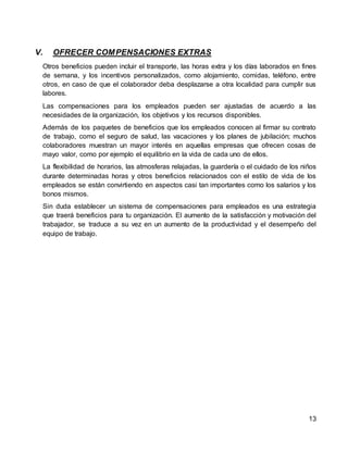 13
V. OFRECER COMPENSACIONES EXTRAS
Otros beneficios pueden incluir el transporte, las horas extra y los días laborados en fines
de semana, y los incentivos personalizados, como alojamiento, comidas, teléfono, entre
otros, en caso de que el colaborador deba desplazarse a otra localidad para cumplir sus
labores.
Las compensaciones para los empleados pueden ser ajustadas de acuerdo a las
necesidades de la organización, los objetivos y los recursos disponibles.
Además de los paquetes de beneficios que los empleados conocen al firmar su contrato
de trabajo, como el seguro de salud, las vacaciones y los planes de jubilación; muchos
colaboradores muestran un mayor interés en aquellas empresas que ofrecen cosas de
mayo valor, como por ejemplo el equilibrio en la vida de cada uno de ellos.
La flexibilidad de horarios, las atmosferas relajadas, la guardería o el cuidado de los niños
durante determinadas horas y otros beneficios relacionados con el estilo de vida de los
empleados se están convirtiendo en aspectos casi tan importantes como los salarios y los
bonos mismos.
Sin duda establecer un sistema de compensaciones para empleados es una estrategia
que traerá beneficios para tu organización. El aumento de la satisfacción y motivación del
trabajador, se traduce a su vez en un aumento de la productividad y el desempeño del
equipo de trabajo.
 