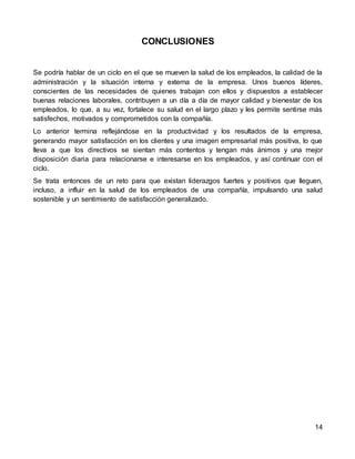 14
CONCLUSIONES
Se podría hablar de un ciclo en el que se mueven la salud de los empleados, la calidad de la
administración y la situación interna y externa de la empresa. Unos buenos líderes,
conscientes de las necesidades de quienes trabajan con ellos y dispuestos a establecer
buenas relaciones laborales, contribuyen a un día a día de mayor calidad y bienestar de los
empleados, lo que, a su vez, fortalece su salud en el largo plazo y les permite sentirse más
satisfechos, motivados y comprometidos con la compañía.
Lo anterior termina reflejándose en la productividad y los resultados de la empresa,
generando mayor satisfacción en los clientes y una imagen empresarial más positiva, lo que
lleva a que los directivos se sientan más contentos y tengan más ánimos y una mejor
disposición diaria para relacionarse e interesarse en los empleados, y así continuar con el
ciclo.
Se trata entonces de un reto para que existan liderazgos fuertes y positivos que lleguen,
incluso, a influir en la salud de los empleados de una compañía, impulsando una salud
sostenible y un sentimiento de satisfacción generalizado.
 