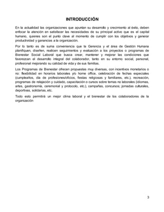 3
INTRODUCCIÓN
En la actualidad las organizaciones que apuntan su desarrollo y crecimiento al éxito, deben
enfocar la atención en satisfacer las necesidades de su principal activo que es el capital
humano, quienes son el punto clave al momento de cumplir con los objetivos y generar
productividad y ganancias a la organización.
Por lo tanto es de suma conveniencia que la Gerencia y el área de Gestión Humana
planifiquen, diseñen, realicen seguimientos y evaluación a los proyectos o programas de
Bienestar Social Laboral que busca crear, mantener y mejorar las condiciones que
favorezcan el desarrollo integral del colaborador, tanto en su entorno social, personal,
profesional mejorando su calidad de vida y de sus familias.
Los Programas de Bienestar ofrecen propuestas muy diversas, con incentivos monetarios o
no: flexibilidad en horarios laborales y/o home office, celebración de fechas especiales
(cumpleaños, día de profesiones/oficios, fiestas religiosas y familiares, etc.), recreación,
programas de relajación y cuidado, capacitación o cursos sobre temas no laborales (idiomas,
artes, gastronomía, ceremonial y protocolo, etc.), campañas, concursos; jornadas culturales,
deportivas, solidarias, etc.
Todo esto permitirá un mejor clima laboral y el bienestar de los colaboradores de la
organización
 