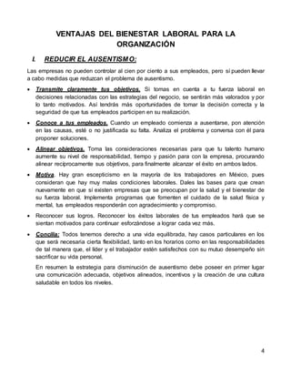 4
VENTAJAS DEL BIENESTAR LABORAL PARA LA
ORGANIZACIÓN
I. REDUCIR EL AUSENTISMO:
Las empresas no pueden controlar al cien por ciento a sus empleados, pero sí pueden llevar
a cabo medidas que reduzcan el problema de ausentismo.
 Transmite claramente tus objetivos. Si tomas en cuenta a tu fuerza laboral en
decisiones relacionadas con las estrategias del negocio, se sentirán más valorados y por
lo tanto motivados. Así tendrás más oportunidades de tomar la decisión correcta y la
seguridad de que tus empleados participen en su realización.
 Conoce a tus empleados. Cuando un empleado comienza a ausentarse, pon atención
en las causas, esté o no justificada su falta. Analiza el problema y conversa con él para
proponer soluciones.
 Alinear objetivos. Toma las consideraciones necesarias para que tu talento humano
aumente su nivel de responsabilidad, tiempo y pasión para con la empresa, procurando
alinear recíprocamente sus objetivos, para finalmente alcanzar el éxito en ambos lados.
 Motiva. Hay gran escepticismo en la mayoría de los trabajadores en México, pues
consideran que hay muy malas condiciones laborales. Dales las bases para que crean
nuevamente en que sí existen empresas que se preocupan por la salud y el bienestar de
su fuerza laboral. Implementa programas que fomenten el cuidado de la salud física y
mental, tus empleados responderán con agradecimiento y compromiso.
 Reconocer sus logros. Reconocer los éxitos laborales de tus empleados hará que se
sientan motivados para continuar esforzándose a lograr cada vez más.
 Concilia: Todos tenemos derecho a una vida equilibrada, hay casos particulares en los
que será necesaria cierta flexibilidad, tanto en los horarios como en las responsabilidades
de tal manera que, el líder y el trabajador estén satisfechos con su mutuo desempeño sin
sacrificar su vida personal.
En resumen la estrategia para disminución de ausentismo debe poseer en primer lugar
una comunicación adecuada, objetivos alineados, incentivos y la creación de una cultura
saludable en todos los niveles.
 