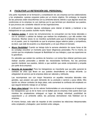 5
II. FACILITAR LA RETENCIÓN DEL PERSONAL:
Una parte importante en la formación y consolidación de una empresa son los colaboradores
y los empleados, quienes cooperan juntos por un mismo objetivo. Sin embargo, la mayoría
de las personas están disconformes con su ambiente laboral, debido a que algunas veces las
condiciones en la empresa no son óptimas por lo que terminan por abandonar sus puestos,
lo que provoca una constante rotación en las organizaciones.
A continuación se muestran algunas estrategias para retener el talento y mantener a tus
trabajadores en sus puestos durante mucho tiempo:
 Salarios justos: A veces las remuneraciones no concuerdan con las horas laborales o
con la cantidad o calidad de trabajo que realizan los empleados y por ello existen más
renuncias. Muchas veces no es incentivo aumentarlo para que el empleado se mantenga
en el puesto, pero lo importante es que la empresa pague salarios justos y competitivos,
es decir, que esté de acuerdo a su desempeño y a lo que ofrece el mercado.
 Mayor flexibilidad: Cuando se trabaja toda la semana alrededor de nueve horas al día
es complejo encontrar un momento para hacer diligencias personales. Por lo mismo, es
común que los empleados busquen la flexibilidad en sus trabajos y que sus superiores se
lo garanticen.
Es valorable que existan los cambios de horarios o en turnos fijos obtener permisos para
realizar asuntos personales y atender las necesidades familiares. Así, las personas
querrán mantener sus puestos, debido a que sentirán que existe comprensión y empatía
por parte de la empresa.
 Garantía de longevidad: Para los trabajadores es importante que sus jefes aprecien la
cantidad de años que llevan en sus puestos desarrollando un trabajo eficiente. La
antigüedad de servicio por la empresa debe ser valorada y retribuida.
Las recompensas son con mayor frecuencia en aquellos mercados laborales más
grandes, que poseen una gran demanda de su producto o servicio y poca oferta. Otra
opción es ofrecer contratos de largo plazo, esto aumentará la confianza del empleado en
que seguirá teniendo trabajo en un tiempo.
 Buen clima laboral: Uno de los valores fundamentales en una empresa es el respeto por
los trabajadores que va de la mano con la lealtad para la empresa. Esto quiere decir que
mientras los empleadores entreguen un lugar de trabajo individual, posibilidad de
capacitación y un ambiente cálido, las personas demostraran más fidelidad con la
empresa.
Al mismo tiempo, este valor de respetar al otro considera las relaciones interpersonales
entre empleador y trabajador, pero también entre colegas.
 