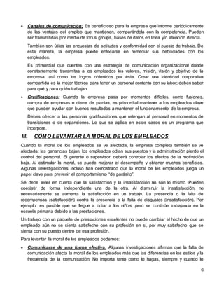 6
 Canales de comunicación: Es beneficioso para la empresa que informe periódicamente
de las ventajas del empleo que mantienen, comparándola con la competencia. Pueden
ser transmitidas por medio de focus groups, bases de datos en línea y/o atención directa.
También son útiles las encuestas de actitudes y conformidad con el puesto de trabajo. De
esta manera, la empresa puede enfocarse en remediar sus debilidades con los
empleados.
Es primordial que cuentes con una estrategia de comunicación organizacional donde
constantemente transmitas a los empleados los valores, misión, visión y objetivo de la
empresa, así como los logros obtenidos por ésta. Crear una identidad corporativa
compartida es la mejor técnica para tener un personal contento con su labor; deben saber
para qué y para quién trabajan.
 Gratificaciones: Cuando la empresa pasa por momentos difíciles, como fusiones,
compra de empresas o cierre de plantas, es primordial mantener a los empleados clave
que pueden ayudar con buenos resultados a mantener el funcionamiento de la empresa.
Debes ofrecer a las personas gratificaciones que retengan al personal en momentos de
transiciones o de expansiones. Lo que se aplica en estos casos es un programa que
incorpore.
III. CÓMO LEVANTAR LA MORAL DE LOS EMPLEADOS
Cuando la moral de los empleados se ve afectada, la empresa completa también se ve
afectada: las ganancias bajan, los empleados odian sus puestos y la administración pierde el
control del personal. El gerente o supervisor, deberá controlar los efectos de la motivación
baja. Al estimular la moral, se puede mejorar el desempeño y obtener muchos beneficios.
Algunas investigaciones incluso han demostrado que la moral de los empleados juega un
papel clave para prevenir el comportamiento “de parásito”.
Se debe tener en cuenta que la satisfacción y la insatisfacción no son lo mismo. Pueden
coexistir de forma independiente una de la otra. Al disminuir la insatisfacción, no
necesariamente se aumenta la satisfacción en un trabajo. La presencia o la falta de
recompensas (satisfacción) contra la presencia o la falta de disgustos (insatisfacción). Por
ejemplo: es posible que se llegue a odiar a los niños, pero se continúe trabajando en la
escuela primaria debido a las prestaciones.
Un trabajo con un paquete de prestaciones excelentes no puede cambiar el hecho de que un
empleado aún no se sienta satisfecho con su profesión en sí, por muy satisfecho que se
sienta con su puesto dentro de esa profesión.
Para levantar la moral de los empleados podemos:
 Comunicarse de una forma efectiva: Algunas investigaciones afirman que la falta de
comunicación afecta la moral de los empleados más que las diferencias en los estilos y la
frecuencia de la comunicación. No importa tanto cómo lo hagas, siempre y cuando lo
 