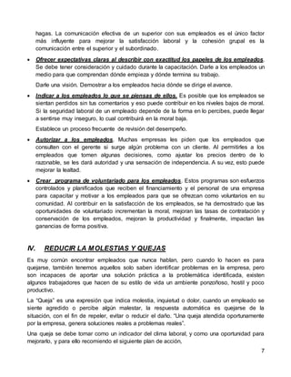 7
hagas. La comunicación efectiva de un superior con sus empleados es el único factor
más influyente para mejorar la satisfacción laboral y la cohesión grupal es la
comunicación entre el superior y el subordinado.
 Ofrecer expectativas claras al describir con exactitud los papeles de los empleados.
Se debe tener consideración y cuidado durante la capacitación. Darle a los empleados un
medio para que comprendan dónde empieza y dónde termina su trabajo.
Darle una visión. Demostrar a los empleados hacia dónde se dirige el avance.
 Indicar a los empleados lo que se piensas de ellos. Es posible que los empleados se
sientan perdidos sin tus comentarios y eso puede contribuir en los niveles bajos de moral.
Si la seguridad laboral de un empleado depende de la forma en lo percibes, puede llegar
a sentirse muy inseguro, lo cual contribuirá en la moral baja.
Establece un proceso frecuente de revisión del desempeño.
 Autorizar a los empleados. Muchas empresas les piden que los empleados que
consulten con el gerente si surge algún problema con un cliente. Al permitirles a los
empleados que tomen algunas decisiones, como ajustar los precios dentro de lo
razonable, se les dará autoridad y una sensación de independencia. A su vez, esto puede
mejorar la lealtad.
 Crear programa de voluntariado para los empleados. Estos programas son esfuerzos
controlados y planificados que reciben el financiamiento y el personal de una empresa
para capacitar y motivar a los empleados para que se ofrezcan como voluntarios en su
comunidad. Al contribuir en la satisfacción de los empleados, se ha demostrado que las
oportunidades de voluntariado incrementan la moral, mejoran las tasas de contratación y
conservación de los empleados, mejoran la productividad y finalmente, impactan las
ganancias de forma positiva.
IV. REDUCIR LA MOLESTIAS Y QUEJAS
Es muy común encontrar empleados que nunca hablan, pero cuando lo hacen es para
quejarse, también tenemos aquellos solo saben identificar problemas en la empresa, pero
son incapaces de aportar una solución práctica a la problemática identificada, existen
algunos trabajadores que hacen de su estilo de vida un ambiente ponzoñoso, hostil y poco
productivo.
La “Queja” es una expresión que indica molestia, inquietud o dolor, cuando un empleado se
siente agredido o percibe algún malestar, la respuesta automática es quejarse de la
situación, con el fin de repeler, evitar o reducir el daño. “Una queja atendida oportunamente
por la empresa, genera soluciones reales a problemas reales”.
Una queja se debe tomar como un indicador del clima laboral, y como una oportunidad para
mejorarlo, y para ello recomiendo el siguiente plan de acción,
 