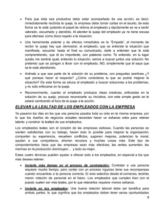 8
 Para que ésta sea productiva debe estar acompañada de una acción, es decir,
inmediatamente recibida la queja, la empresa debe tomar cartas en el asunto, de esta
forma se le está quitando el papel de víctima al empleado y rápidamente se va a sentir
valorado, escuchado y atendido. Al atender la queja del empleado ya no tiene excusa
para aferrase como disco rayado a la situación.
 Una herramienta potente y de efectos inmediatos es la “Empatía”, al momento de
recibir la queja hay que demostrar, al empleado, que se entiende la situación que
manifiesta, escuchar hasta el final su comunicado, darle a entender que le está
comprendiendo, que él es importante, con palabras como: Te entiendo, en tu lugar
quizás me sentiría igual, entiendo tu situación, vamos a buscar juntos una solución. No
pretendo que se pongan a llorar con el empleado, NO, simplemente que él sepa que
se le está atendiendo.
 Anímalo a que sea parte de la solución de su problema, con preguntas asertivas ¿Y
qué piensas hacer al respecto? ¿Cómo consideras tu que se podría mejorar la
situación? De esta forma se educa al empleado a buscar soluciones a los problemas,
y no solo enfocarse en la queja.
 Reconocimiento, cuando el empleado produzca ideas creativas, enfocadas en la
solución de su queja, procura reconocerle su iniciativa, con este simple gesto se le
estará cambiando el foco de la queja a la acción.
ELEVAR LA LEALTAD DE LOS EMPLEADOS CON LA EMPRESA
Ya pasaron los días en los que una persona pasaba toda su vida en la misma empresa, por
lo que los dueños de negocios actuales necesitan hacer un esfuerzo extra para retener
talento y construir la lealtad de sus empleados.
Los empleados leales son el corazón de las empresas exitosas. Cuando las personas se
sienten satisfechas con su trabajo, hacen todo lo posible para mejorar la organización;
comparten su experiencia, resuelven conflictos, sugieren mejoras, potencian la moral,
ayudan a sus compañeros, ahorran recursos y muchas cosas más. Este tipo de
comportamientos hace que las empresas sean más efectivas; las ventas aumentan, las
mermas en la producción disminuyen… y todo es mejor.
Estas cuatro técnicas pueden ayudar a ofrecer esto a los empleados, en especial a los que
más desees retener:
 Invierte más tiempo en el proceso de contratación: Contratar a una persona
requiere mucho tiempo, pero contar con un proceso riguroso tiene sus recompensas
cuando encuentras a la persona correcta. Si eres selectivo desde el comienzo, tendrás
menor rotación de personal en el futuro. Los empleados que cumplen bien con el
puesto suelen ser más leales, por lo que retenerlos requiere menos esfuerzo.
 Invierte en tus empleados: Una buena relación laboral debe ser benéfica para
ambas partes, lo que significa que los empleados deben tener varias oportunidades
 